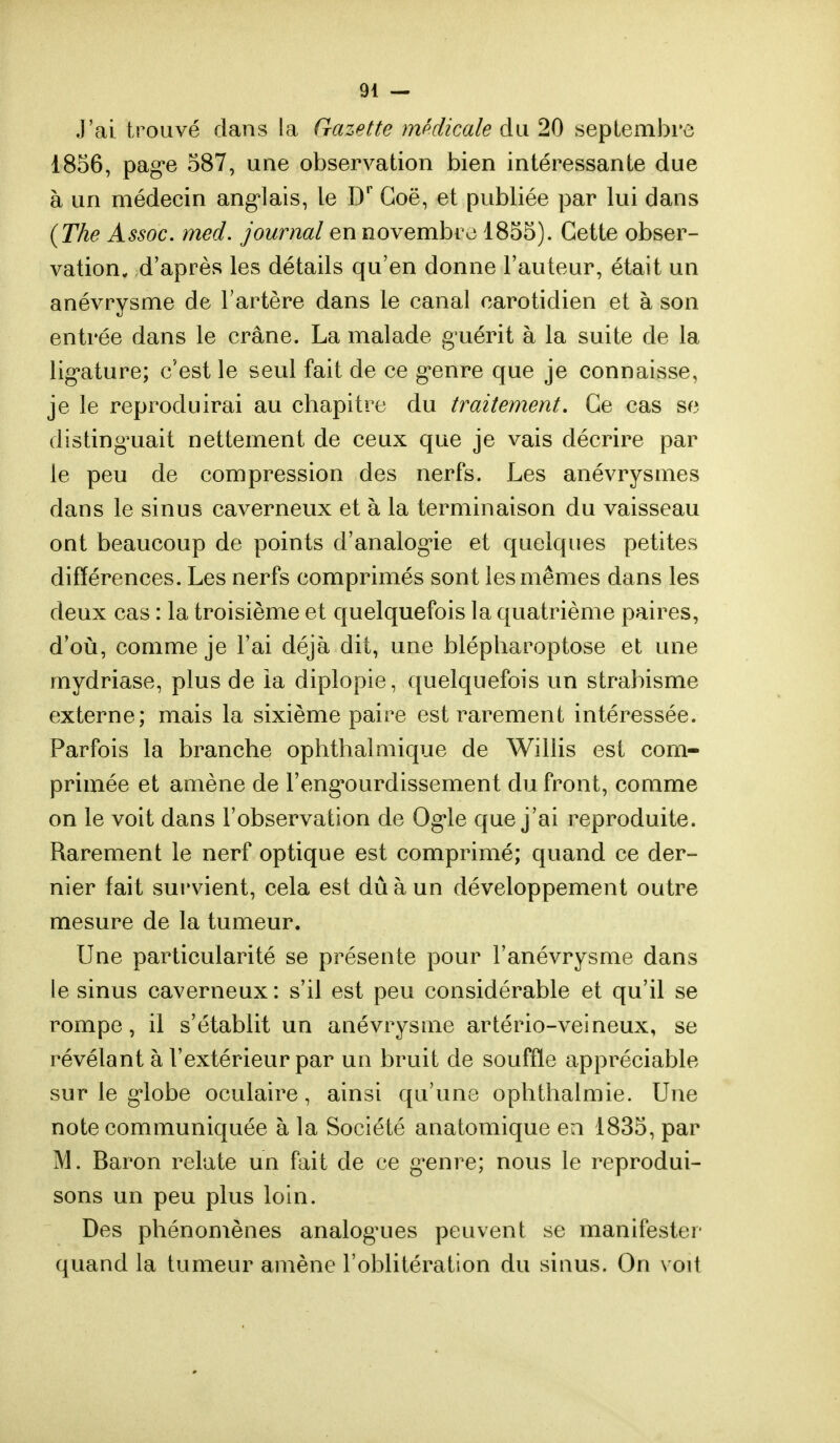 J'ai trouvé dans la Gazette médicale du 20 septembre 1856, page 587, une observation bien intéressante due à un médecin anglais, le Dr Goë, et publiée par lui dans (The Assoc. rned. journal en novembre 1855). Cette obser- vation, d'après les détails qu'en donne l'auteur, était un anévrysme de l'artère dans le canal caroticlien et à son entrée dans le crâne. La malade guérit à la suite de la ligature; c'est le seul fait de ce genre que je connaisse, je le reproduirai au chapitre du traitement. Ce cas se distinguait nettement de ceux que je vais décrire par le peu de compression des nerfs. Les anévrysmes dans le sinus caverneux et à la terminaison du vaisseau ont beaucoup de points d'analogie et quelques petites différences. Les nerfs comprimés sont les mêmes dans les deux cas : la troisième et quelquefois la quatrième paires, d'où, comme je l'ai déjà dit, une blépharoptose et une mydriase, plus de ia diplopie, quelquefois un strabisme externe; mais la sixième paire est rarement intéressée. Parfois la branche ophthalmique de Willis est com- primée et amène de l'engourdissement du front, comme on le voit dans l'observation de Ogle que j'ai reproduite. Rarement le nerf optique est comprimé; quand ce der- nier fait survient, cela est dû à un développement outre mesure de la tumeur. Une particularité se présente pour l'anévrysme dans le sinus caverneux : s'il est peu considérable et qu'il se rompe, il s'établit un anévrysme artério-veineux, se révélant à l'extérieur par un bruit de souffle appréciable sur le globe oculaire, ainsi qu'une ophthalmie. Une note communiquée à la Société anatomique en 1835, par M. Baron relate un fait de ce genre; nous le reprodui- sons un peu plus loin. Des phénomènes analogues peuvent se manifester quand la tumeur amène l'oblitération du sinus. On voit