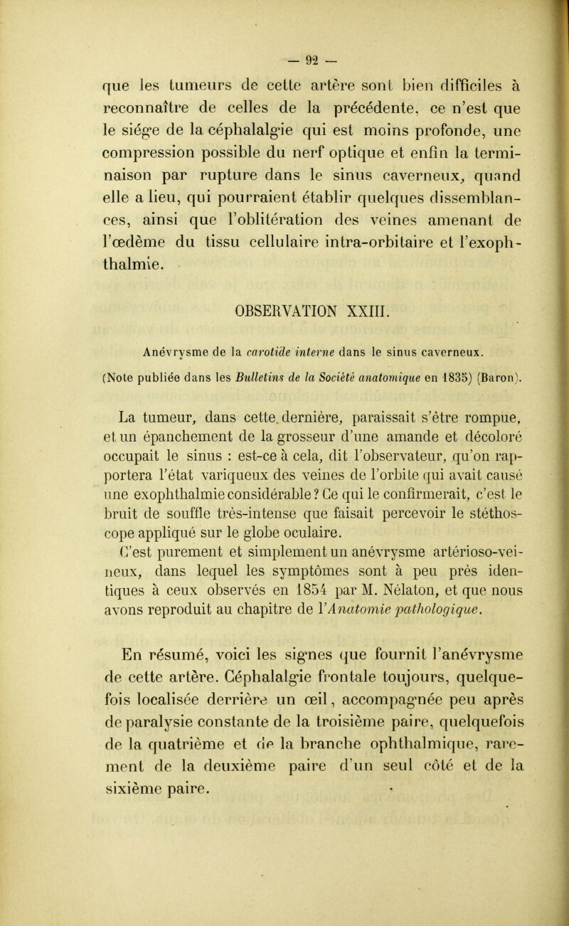 que les tumeurs de cette artère sont bien difficiles à reconnaître de celles de la précédente, ce n'est que le siég*e de la céphalalgie qui est moins profonde, une compression possible du nerf optique et enfin la termi- naison par rupture dans le sinus caverneux, quand elle a lieu, qui pourraient établir quelques dissemblan- ces, ainsi que l'oblitération des veines amenant de l'œdème du tissu cellulaire intra-orbitaire et l'exoph- thalmle. OBSERVATION XXIII. Anévrysme de la carotide interne dans le sinus caverneux. (Note publiée dans les Bulletins de la Société anatomique en 1835) (Baron). La tumeur, dans cette dernière, paraissait s'être rompue, et un épanchement de la grosseur d'une amande et décoloré occupait le sinus : est-ce à cela, dit l'observateur, qu'on rap- portera l'état variqueux des veines de l'orbite qui avait causé une exophthalmie considérable ? Ce qui le confirmerait, c'est le bruit de souffle très-intense que faisait percevoir le stéthos- cope appliqué sur le globe oculaire. C'est purement et simplement un anévrysme arlérioso-vei- neux, clans lequel les symptômes sont à peu près iden- tiques à ceux observés en 1854 par M. Nélaton, et que nous avons reproduit au chapitre de YAnatomie pathologique. En résumé, voici les signes que fournit l'anévrysme de cette artère. Céphalalgie frontale toujours, quelque- fois localisée derrière un œil, accompagnée peu après de paralysie constante de la troisième paire, quelquefois de la quatrième et de la branche ophthalmique, rare- ment de la deuxième paire d'un seul côté et de la sixième paire.