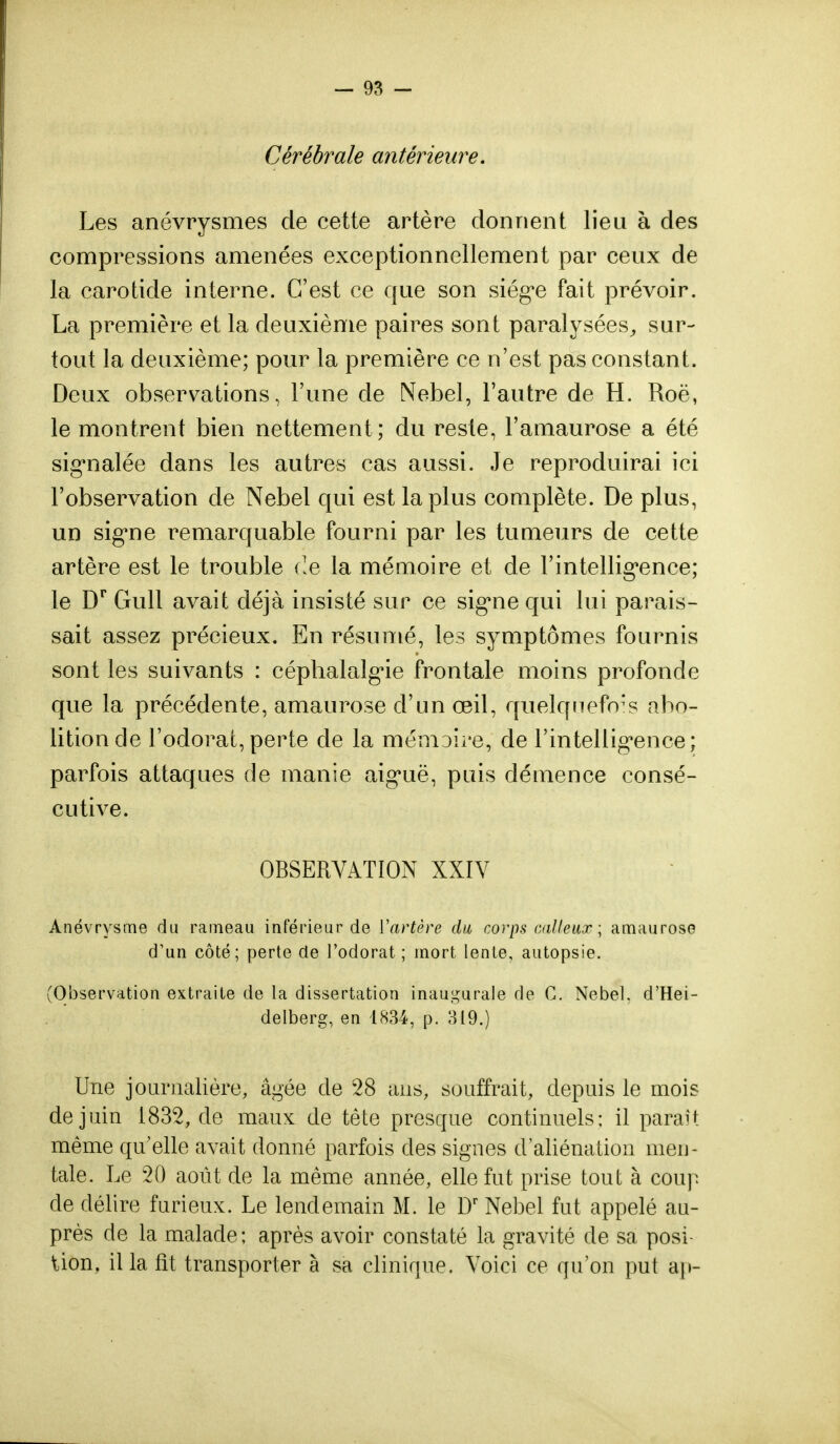 Cérébrale antérieure. Les anévrysmes de cette artère donnent lieu à des compressions amenées exceptionnellement par ceux de la carotide interne. C'est ce que son siège fait prévoir. La première et la deuxième paires sont paralysées, sur- tout la deuxième; pour la première ce n'est pas constant. Deux observations, l'une de Nebel, l'autre de H. Roë, le montrent bien nettement; du reste, l'amaurose a été signalée dans les autres cas aussi. Je reproduirai ici l'observation de Nebel qui est la plus complète. De plus, un signe remarquable fourni par les tumeurs de cette artère est le trouble de la mémoire et de l'intelligence; le Dr Gull avait déjà insisté sur ce signe qui lui parais- sait assez précieux. En résumé, les symptômes fournis sont les suivants : céphalalgie frontale moins profonde que la précédente, amaurose d'un œil, quelquefois abo- lition de l'odorat,perte de la mémoire, de l'intelligence; parfois attaques de manie aiguë, puis démence consé- cutive. OBSERVATION XXIV Anévrysme du rameau inférieur de Vartère du corps calleux ; amaurose d'un côté; perte de l'odorat ; mort lente, autopsie. (Observation extraite de la dissertation inaugurale de C. Nebel. d'Hei- delberg, en 1834, p. 319.) Une journalière, âgée cle 28 ans, souffrait, depuis le mois de juin 1832, de maux de tête presque continuels; il paraît même qu'elle avait donné parfois des signes d'aliénation men- tale. Le 20 août de la même année, elle fut prise tout à coup cle délire furieux. Le lendemain M. le Dr Nebel fut appelé au- près de la malade; après avoir constaté la gravité de sa posi- tion, il la fît transporter à sa clinique. Voici ce qu'on put ap-