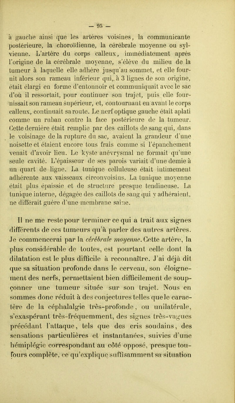 à gauche ainsi que les artères voisines, la communicante postérieure, la choroïdienne, la cérébrale moyenne ou syl- vienne. L'artère du corps calleux, immédiatement après l'origine de la cérébrale moyenne, s'élève du milieu de la tumeur à laquelle elle adhère jusqu'au sommet, et elle four- nit alors son rameau inférieur qui,, à 3 lignes de son origine, était élargi en forme d'entonnoir et communiquait avec le sac d'où il ressortait, pour continuer son trajet, puis elle four- nissait son rameau supérieur, et, contournant en avant le corps calleux, continuait sa route. Le nerf optique gauche était aplati comme un ruban contre la face postérieure de la tumeur. Cette dernière était remplie par des caillots de sang qui, dans le voisinage de la rupture du sac, avaient la grandeur d'une noisette et étaient encore tous frais comme si l'épanchement venait d'avoir lieu. Le kyste anévrysmal ne formait qu'une seule cavité. L'épaisseur de ses parois variait d'une demie à un quart de ligne. La tunique celluleuse était intimement adhérente aux vaisseaux circonvoisins. La tunique moyenne était plus épaissie et de structure presque tendineuse. La tunique interne, dégagée des caillots de sang qui y adhéraient, ne différait guère d'une membrane saine. Il ne me reste pour terminer ce qui a trait aux sig*nes différents de ces tumeurs qu'à parler des autres artères. Je commencerai par la cérébrale moyenne. Cette artère, la plus considérable de toutes, est pourtant celle dont la dilatation est le plus difficile à reconnaître. J'ai déjà dit que sa situation profonde dans le cerveau, son éloig*ne- ment des nerfs, permettaient bien difficilement de soup- çonner une tumeur située sur son trajet. Nous en sommes donc réduit à des conjectures telles que le carac- tère de la céphalalgie très-profonde, ou unilatérale, s'exaspérant très-fréquemment, des signes très-vagues précédant l'attaque, tels que des cris soudains, des sensations particulières et instantanées, suivies d'une hémiplégie correspondant au côté opposé, presque ton- Tours complète, ce qu'explique suffisamment sa situation