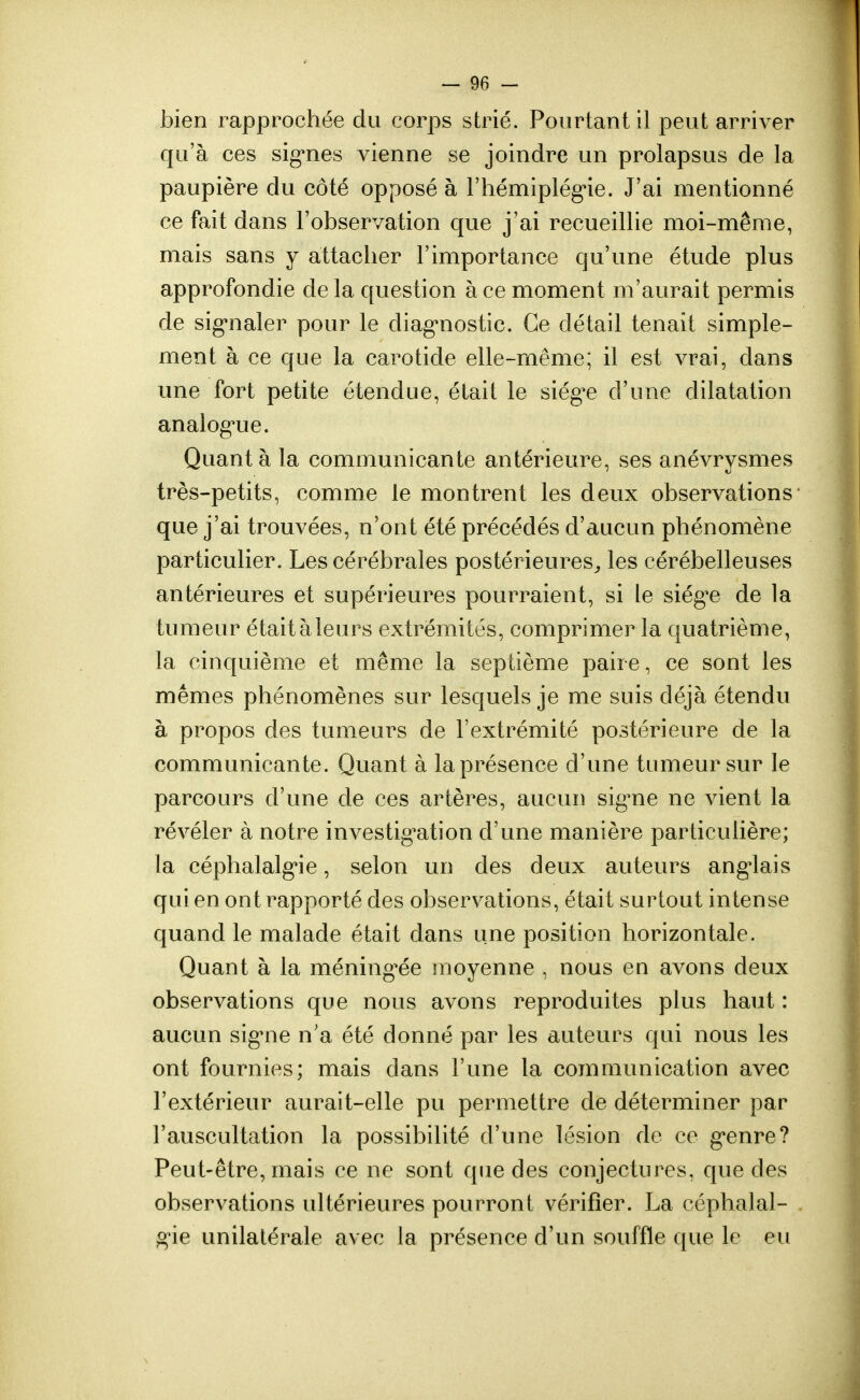 bien rapprochée du corps strié. Pourtant il peut arriver qu'à ces signes vienne se joindre un prolapsus de la paupière du côté opposé à l'hémiplégie. J'ai mentionné ce fait dans l'observation que j'ai recueillie moi-même, mais sans y attacher l'importance qu'une étude plus approfondie de la question a ce moment m'aurait permis de signaler pour le diagnostic. Ce détail tenait simple- ment à ce que la carotide elle-même; il est vrai, dans une fort petite étendue, était le siége d'une dilatation analogne. Quant à la communicante antérieure, ses anévrysmes très-petits, comme le montrent les deux observations que j'ai trouvées, n'ont été précédés d'aucun phénomène particulier. Les cérébrales postérieures, les cérébelleuses antérieures et supérieures pourraient, si le siég^e de la tumeur était à leurs extrémités, comprimer la quatrième, la cinquième et même la septième paire, ce sont les mêmes phénomènes sur lesquels je me suis déjà étendu à propos des tumeurs de l'extrémité postérieure de la communicante. Quant à la présence d'une tumeur sur le parcours d'une de ces artères, aucun signe ne vient la révéler à notre investigation d'une manière particulière; la céphalalgie, selon un des deux auteurs anglais qui en ont rapporté des observations, était surtout intense quand le malade était dans une position horizontale. Quant à la méningée moyenne , nous en avons deux observations que nous avons reproduites plus haut : aucun signe n'a été donné par les auteurs qui nous les ont fournies; mais dans l'une la communication avec l'extérieur aurait-elle pu permettre de déterminer par l'auscultation la possibilité d'une lésion de ce g*enre? Peut-être, mais ce ne sont que des conjectures, que des observations ultérieures pourront vérifier. La céphalal- g'ie unilatérale avec la présence d'un souffle que le eu