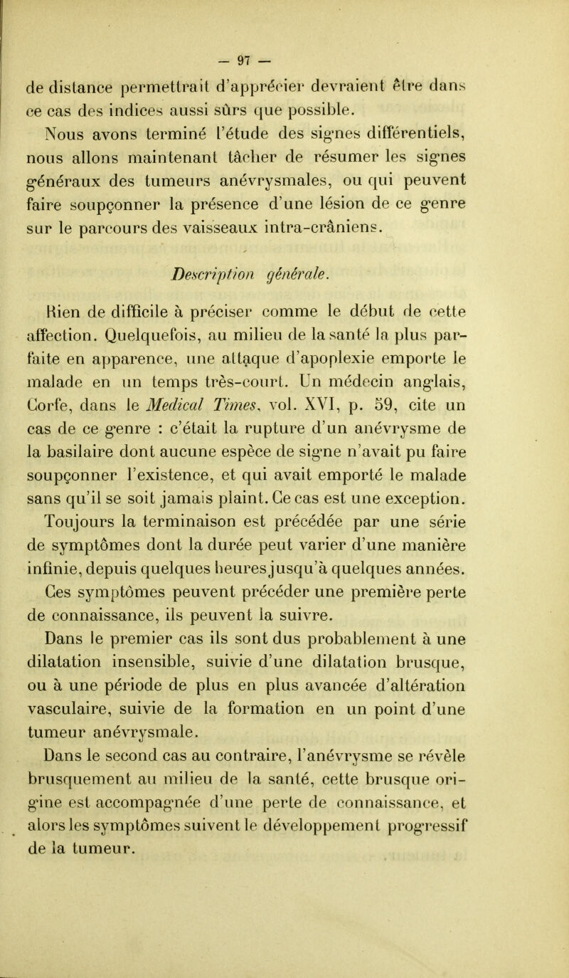 de distance permettrait d'apprécier devraient être dans ee cas des indices aussi sûrs que possible. Nous avons terminé l'étude des signes différentiels, nous allons maintenant tâcher de résumer les signes généraux des tumeurs anévrysmales, ou qui peuvent faire soupçonner la présence d'une lésion de ce genre sur le parcours des vaisseaux intra-crâniens. Description générale. Bien de difficile à préciser comme le début de cette affection. Quelquefois, au milieu de la santé la plus par- faite en apparence, une attaque d'apoplexie emporte le malade en un temps très-court. Un médecin anglais, Gorfe, dans le Médical Times, vol. XVI, p. 59, cite un cas de ce genre : c'était la rupture d'un anévrysme de la basilaire dont aucune espèce de signe n'avait pu faire soupçonner l'existence, et qui avait emporté le malade sans qu'il se soit jamais plaint. Ce cas est une exception. Toujours la terminaison est précédée par une série de symptômes dont la durée peut varier d'une manière infinie, depuis quelques heures jusqu'à quelques années. Ces symptômes peuvent précéder une première perte de connaissance, ils peuvent la suivre. Dans le premier cas ils sont dus probablement à une dilatation insensible, suivie d'une dilatation brusque, ou à une période de plus en plus avancée d'altération vasculaire, suivie de la formation en un point d'une tumeur anévrysmale. Dans le second cas au contraire, l'anévrysme se révèle brusquement au milieu de la santé, cette brusque ori- gine est accompagnée d'une perte de connaissance, et alors les symptômes suivent le développement progressif de la tumeur.