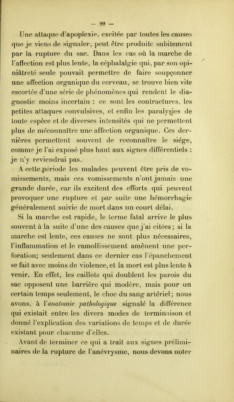 Une attaque d'apoplexie, excitée par toutes les causes que je viens de signaler, peut être produite subitement par la rupture du sac. Dans les cas où la marche de l'affection est plus lente, la céphalalgie qui, par son opi- niâtreté seule pouvait permettre de faire soupçonner une affection organique du cerveau, se trouve bien vite escortée d'une série de phénomènes qui rendent le dia- gnostic moins incertain : ce sont les contractures, les petites attaques convulsives, et enfin les paralysies de toute espèce et de diverses intensités qui ne permettent plus de méconnaître une affection organique. Ces der- nières permettent souvent de reconnaître le siège, comme je l'ai exposé plus haut aux signes différentiels : je il'y reviendrai pas. A cette période les malades peuvent être pris de vo- missements, mais ces vomissements n'ont jamais une grande durée, car ils excitent des efforts qui peuvent provoquer une rupture et par suite une hémorrhagie généralement suivie de mort dans un court délai. Si la marche est rapide, le terme fatal arrive le plus souvent à la suite d'une des causes que j'ai citées; si la marche est lente, ces causes ne sont plus nécessaires, l'inflammation et le ramollissement amènent une per- foration; seulement dans ce dernier cas l'épanchement se fait avec moins de violence, et la mort est plus lente à venir. En effet, les caillots qui doublent les parois du sac opposent une barrière qui modère, mais pour un certain temps seulement, le choc du sang artériel ; nous avons, à Yanatomie pathologique signalé la différence qui existait entre les divers modes de terminaison et donné l'explication des variations de temps et de durée existant pour chacune d'elles. Avant de terminer ce qui a trait aux signes prélimi- naires de la rupture de l'anévrysme, nous devons noter