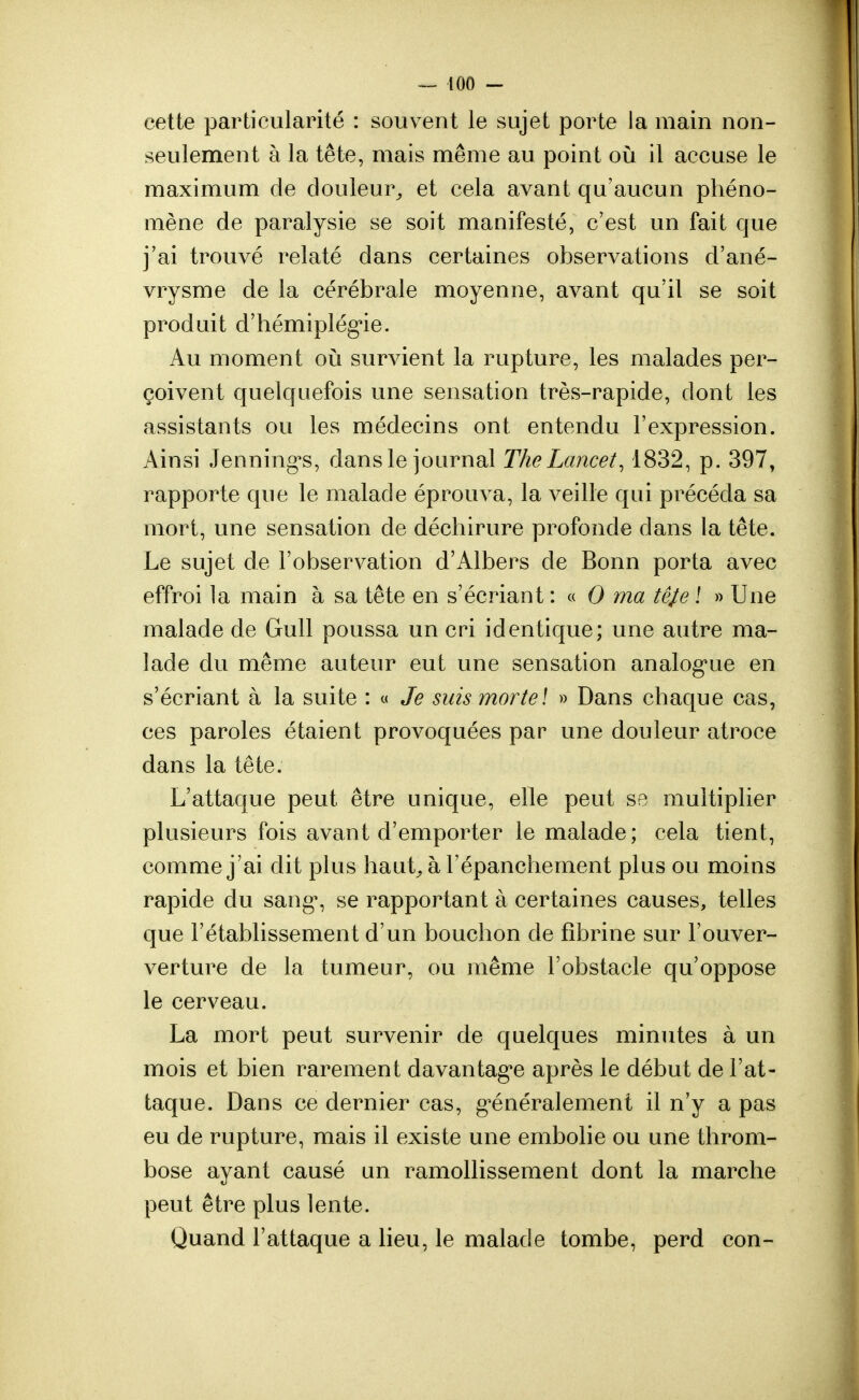 cette particularité : souvent le sujet porte la main non- seulement à la tête, mais même au point où il accuse le maximum de douleur, et cela avant qu'aucun phéno- mène de paralysie se soit manifesté, c'est un fait que j'ai trouvé relaté dans certaines observations d'ané- vrysme de la cérébrale moyenne, avant qu'il se soit produit d'hémiplégie. Au moment où survient la rupture, les malades per- çoivent quelquefois une sensation très-rapide, dont les assistants ou les médecins ont entendu l'expression. Ainsi Jennings, dans le journal TheLancet, 1832, p. 397, rapporte que le malade éprouva, la veille qui précéda sa mort, une sensation de déchirure profonde dans la tête. Le sujet de l'observation d'Albers de Bonn porta avec effroi la main à sa tête en s'écriant : « 0 ma tê/e î » Une malade de Gull poussa un cri identique; une autre ma- lade du même auteur eut une sensation analogue en s'écriant à la suite : « Je suis morte! » Dans chaque cas, ces paroles étaient provoquées par une douleur atroce dans la tête. L'attaque peut être unique, elle peut se multiplier plusieurs fois avant d'emporter le malade ; cela tient, comme j'ai dit plus haut, à l'épanchement plus ou moins rapide du sang*, se rapportant à certaines causes, telles que l'établissement d'un bouchon de fibrine sur l'ouver- verture de la tumeur, ou même l'obstacle qu'oppose le cerveau. La mort peut survenir de quelques minutes à un mois et bien rarement davantage après le début de l'at- taque. Dans ce dernier cas, généralement il n'y a pas eu de rupture, mais il existe une embolie ou une throm- bose ayant causé un ramollissement dont la marche peut être plus lente. Quand l'attaque a lieu, le malade tombe, perd con-