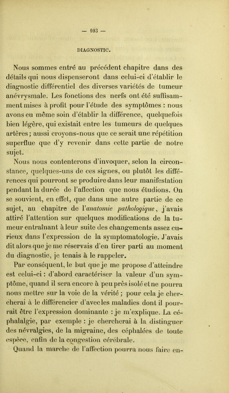 DIAGNOSTIC. Nous sommes entré au précédent chapitre dans des détails qui nous dispenseront dans celui-ci d'établir le diagnostic différentiel des diverses variétés de tumeur anévrysmale. Les fonctions des nerfs ont été suffisam- ment mises à profit pour l'étude des symptômes : nous avons eu même soin d'établir la différence, quelquefois bien légère, qui existait entre les tumeurs de quelques artères; aussi croyons-nous que ce serait une répétition superflue que d'y revenir dans cette partie de notre sujet. Nous nous contenterons d'invoquer, selon la circon- stance, quelques-uns de ces signes, ou plutôt les diffé- rences qui pourront se produire dans leur manifestation pendant la durée de l'affection que nous étudions. On se souvient, en effet, que dans une autre partie de ce sujet, au chapitre de Yanatomie pathologique, j'avais attiré l'attention sur quelques modifications de la tu- meur entraînant à leur suite des changements assez cu- rieux dans l'expression de la symptomatologie. J'avais dit alors que je me réservais d'en tirer parti au moment du diagnostic, je tenais à le rappeler. Par conséquent, le but que je me propose d'atteindre est celui-ci : d'abord caractériser la valeur d'un sym- ptôme, quand il sera encore à peu près isolé et ne pourra nous mettre sur la voie de la vérité ; pour cela je cher- cherai à le différencier d'avec les maladies dont il pour- rait être l'expression dominante : je m'explique. La cé- phalalgie, par exemple : je chercherai à la distinguer des névralgies, de la migraine, des céphalées de toute espèce, enfin de la congestion cérébrale. Quand la marche de l'affection pourra nous faire en-