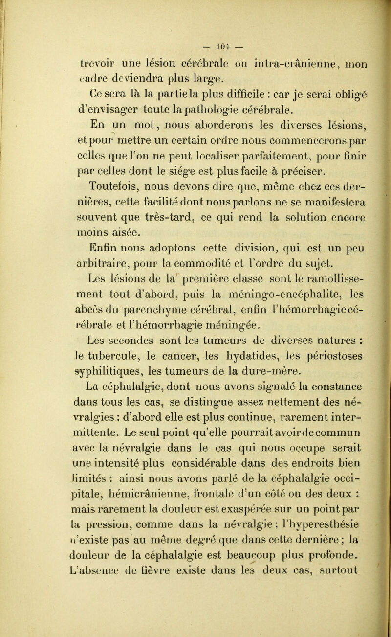 trevoir une lésion cérébrale ou intra-crânienne, mon cadre deviendra plus largue. Ce sera là la partie la plus difficile : car je serai obligé d'envisager toute la pathologie cérébrale. En un mot, nous aborderons les diverses lésions, et pour mettre un certain ordre nous commencerons par celles que l'on ne peut localiser parfaitement, pour finir par celles dont le siège est plus facile à préciser. Toutefois, nous devons dire que, même chez ces der- nières, cette facilité dont nous parlons ne se manifestera souvent que très-tard, ce qui rend la solution encore moins aisée. Enfin nous adoptons cette division, qui est un peu arbitraire, pour la commodité et l'ordre du sujet. Les lésions de la première classe sont le ramollisse- ment tout d'abord, puis la méninge-encéphalite, les abcès du parenchyme cérébral, enfin l'hémorrhagiecé- rébrale et l'hémorrhagie méningée. Les secondes sont les tumeurs de diverses natures : le tubercule, le cancer, les hydatides, les périostoses syphilitiques, les tumeurs de la dure-mère. La céphalalgie, dont nous avons signalé la constance dans tous les cas, se distingue assez nettement des né- vralgies : d'abord elle est plus continue, rarement inter- mittente. Le seul point qu'elle pourrait avoirdecommun avec la névralgie dans le cas qui nous occupe serait une intensité plus considérable dans des endroits bien limités : ainsi nous avons parlé de la céphalalgie occi- pitale, hémicrânienne, frontale d'un côté ou des deux : mais rarement la douleur est exaspérée sur un point par la pression, comme dans la névralgie; l'hyperesthésie n'existe pas au même degré que dans cette dernière; la douleur de la céphalalgie est beaucoup plus profonde. L'absence de fièvre existe dans les deux cas, surtout