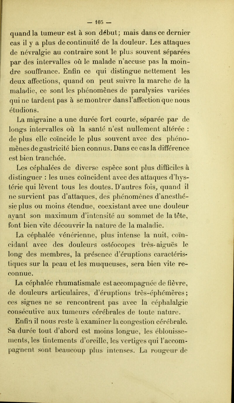 quand la tumeur est à son début; mais dans ce dernier cas il y a plus de continuité de la douleur. Les attaques de névralgie au contraire sont le plus souvent séparées par des intervalles où le malade n'accuse pas la moin- dre souffrance. Enfin ce qui distingue nettement les deux affections, quand on peut suivre la marche de la maladie, ce sont les phénomènes de paralysies variées qui ne tardent pas à se montrer dans l'affection que nous étudions. La migraine a une durée fort courte, séparée par de longs intervalles où la santé n'est nullement altérée : de plus elle coïncide le plus souvent avec des phéno- mènes degastricité bien connus. Dans ce cas la différence est bien tranchée. Les céphalées de diverse espèce sont plus difficiles à distinguer : les unes coïncident avec des attaques d'hys- térie qui lèvent tous les doutes. D'autres fois, quand il ne survient pas d'attaques, des phénomènes d'anesthé- sie plus ou moins étendue, coexistant avec une douleur ayant son maximum d'intensité au sommet de la tête, font bien vite découvrir la nature de la maladie. La céphalée vénérienne, plus intense la nuit, coïn- cidant avec des douleurs ostéocopes très-aiguës le long* des membres, la présence d'éruptions caractéris- tiques sur la peau et les muqueuses, sera bien vite re- connue. La céphalée rhumatismale est accompagnée de fièvre, de douleurs articulaires, d'éruptions très-éphémères; ces signes ne se rencontrent pas avec la céphalalgie consécutive aux tumeurs cérébrales de toute nature. Enfin il nous resté à examiner la congestion cérébrale. Sa durée tout d'abord est moins longue, les éblouisse- ments, les tintements d'oreille, les vertiges qui l'accom- pagnent sont beaucoup plus intenses. La rougeur de