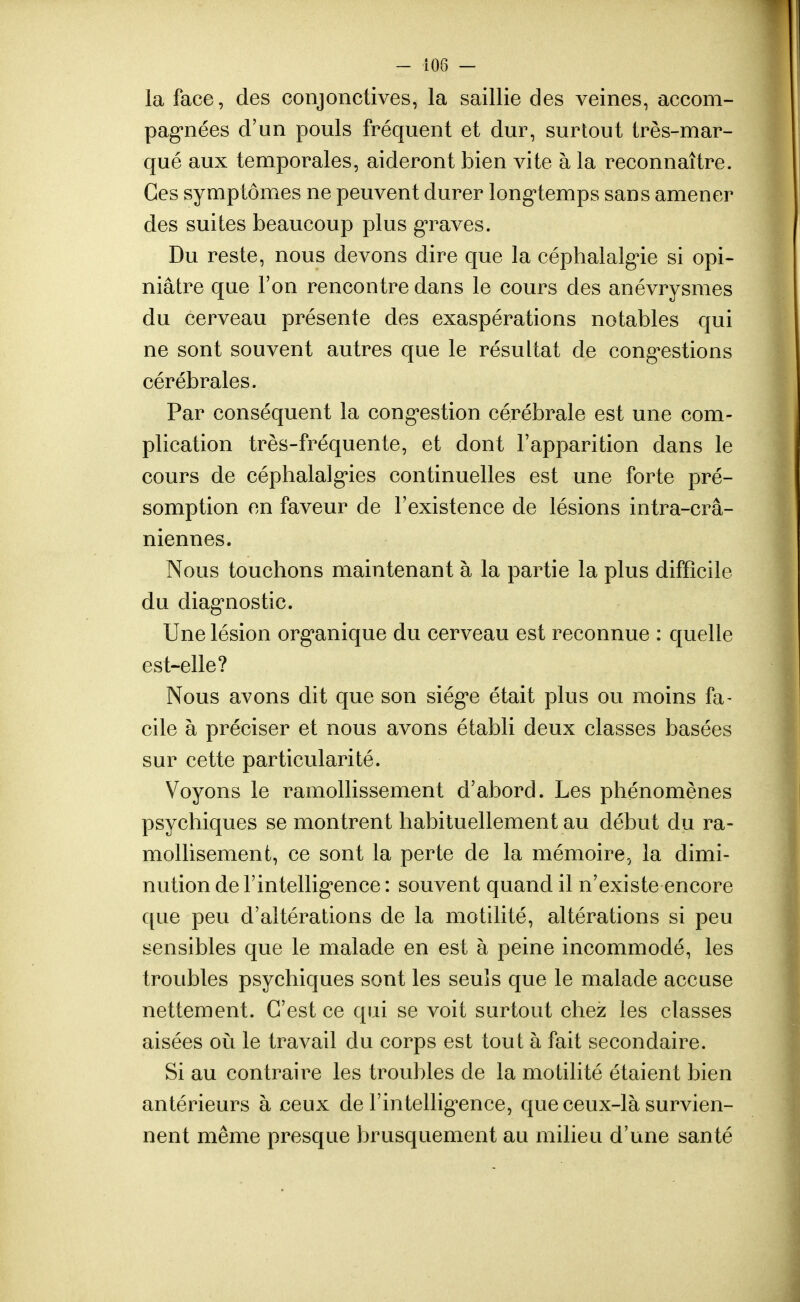 la face, des conjonctives, la saillie des veines, accom- pagnées d'un pouls fréquent et dur, surtout très-mar- qué aux temporales, aideront bien vite à la reconnaître. Ces symptômes ne peuvent durer longtemps sans amener des suites beaucoup plus graves. Du reste, nous devons dire que la céphalalgie si opi- niâtre que l'on rencontre dans le cours des anévrysmes du cerveau présente des exaspérations notables qui ne sont souvent autres que le résultat de congestions cérébrales. Par conséquent la congestion cérébrale est une com- plication très-fréquente, et dont l'apparition dans le cours de céphalalgies continuelles est une forte pré- somption en faveur de l'existence de lésions intra-crâ- niennes. Nous touchons maintenant à la partie la plus difficile du diagnostic. Une lésion organique du cerveau est reconnue : quelle est-elle? Nous avons dit que son siège était plus ou moins fa- cile à préciser et nous avons établi deux classes basées sur cette particularité. Voyons le ramollissement d'abord. Les phénomènes psychiques se montrent habituellement au début du ra- molli sèment, ce sont la perte de la mémoire, la dimi- nution de l'intelligence : souvent quand il n'existe encore que peu d'altérations de la motilité, altérations si peu sensibles que le malade en est à peine incommodé, les troubles psychiques sont les seuls que le malade accuse nettement. C'est ce qui se voit surtout chez les classes aisées où le travail du corps est tout à fait secondaire. Si au contraire les troubles de la motilité étaient bien antérieurs à ceux de l'intelligence, que ceux-là survien- nent même presque brusquement au milieu d'une santé