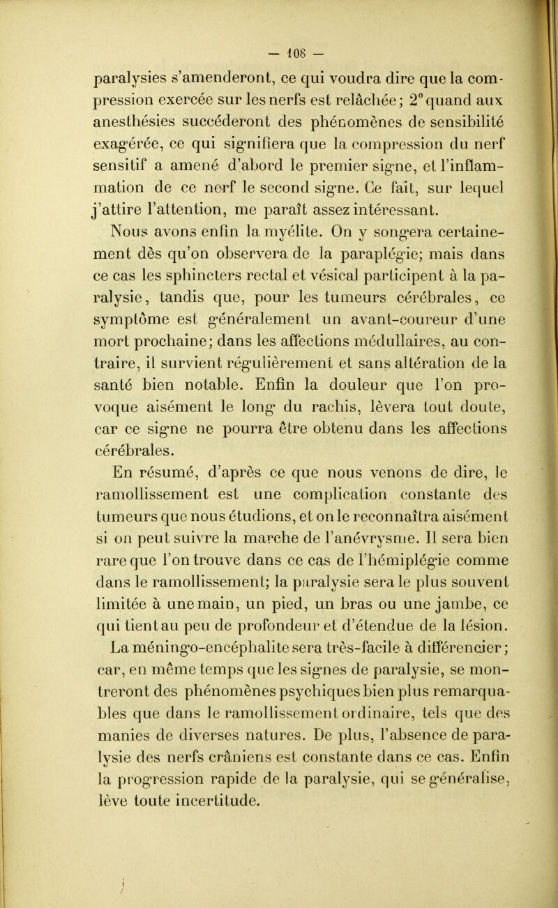 paralysies s'amenderont, ce qui voudra dire que la com- pression exercée sur les nerfs est relâchée ; 2° quand aux anesthésies succéderont des phénomènes de sensibilité exagérée, ce qui signifiera que la compression du nerf sensitif a amené d'abord le premier signe, et l'inflam- mation de ce nerf le second signe. Ce fait, sur lequel j'attire l'attention, me paraît assez intéressant. Nous avons enfin la myélite. On y songera certaine- ment dès qu'on observera de la paraplégie; mais dans ce cas les sphincters rectal et vésical participent à la pa- ralysie, tandis que, pour les tumeurs cérébrales, ce symptôme est généralement un avant-coureur d'une mort prochaine; dans les affections médullaires, au con- traire, iL survient régulièrement et sans altération de la santé bien notable. Enfin la douleur que l'on pro- voque aisément le long du rachis, lèvera tout doute, car ce signe ne pourra être obtenu dans les affections cérébrales. En résumé, d'après ce que nous venons de dire, le ramollissement est une complication constante des tumeurs que nous étudions, et on le reconnaîtra aisément si on peut suivre la marche de l'anévrysme. Il sera bien rare que l'on trouve dans ce cas de l'hémiplégie comme dans le ramollissement; la paralysie sera le plus souvent limitée à une main, un pied, un bras ou une jambe, ce qui tient au peu de profondeur et d'étendue de la lésion. La méningo-encéphalite sera très-facile à différencier ; car, en même temps que les signes de paralysie, se mon- treront des phénomènes psychiques bien plus remarqua- bles que dans le ramollissement ordinaire, tels que des manies de diverses natures. De plus, l'absence de para- lysie des nerfs crâniens est constante dans ce cas. Enfin la progression rapide de la paralysie, qui se généralise, lève toute incertitude.