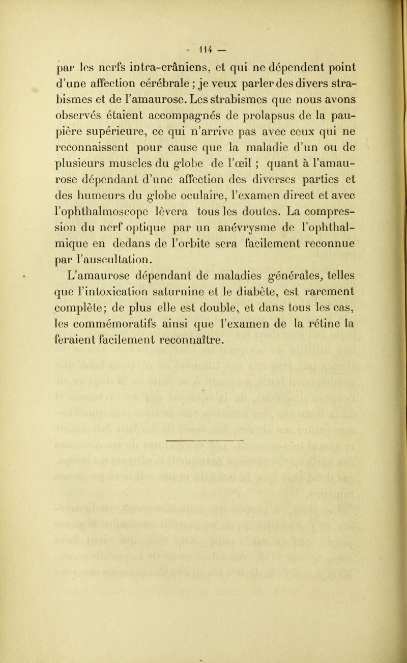 par les nerfs intra-crâniens, et qui ne dépendent point d'une affection cérébrale ; je veux parler des divers stra- bismes et de l'amaurose. Les strabismes que nous avons observés étaient accompagnés de prolapsus de la pau- pière supérieure, ce qui n'arrive pas avec ceux qui ne reconnaissent pour cause que la maladie d'un ou de plusieurs muscles du globe de l'œil ; quant à l'amau- rose dépendant d'une affection des diverses parties et des humeurs du globe oculaire, l'examen direct et avec l'ophthalmoscope lèvera tous les doutes. La compres- sion du nerf optique par un anévrysme de l'ophthal- mique en dedans cle l'orbite sera facilement reconnue par l'auscultation. L'amaurose dépendant de maladies générales, telles que l'intoxication saturnine et le diabète, est rarement complète; cle plus elle est double, et dans tous les cas, les commémoratifs ainsi que l'examen de la rétine la feraient facilement reconnaître.