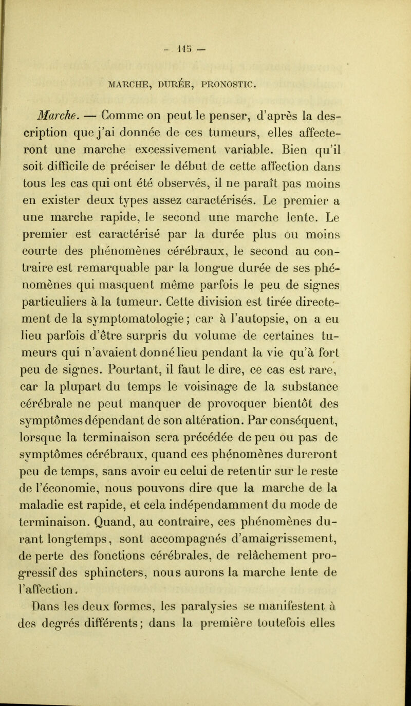 MARCHE, DURÉE, PRONOSTIC. Marche. — Comme on peut le penser, d'après la des- cription que j'ai donnée de ces tumeurs, elles affecte- ront une marche excessivement variable. Bien qu'il soit difficile de préciser le début de cette affection dans tous les cas qui ont été observés, il ne paraît pas moins en exister deux types assez caractérisés. Le premier a une marche rapide, le second une marche lente. Le premier est caractérisé par la durée plus ou moins courte des phénomènes cérébraux, le second au con- traire est remarquable par la longue durée de ses phé- nomènes qui masquent même parfois le peu de signes particuliers à la tumeur. Cette division est tirée directe- ment de la symptomatologie ; car à l'autopsie, on a eu lieu parfois d'être surpris du volume de certaines tu- meurs qui n'avaient donné lieu pendant la vie qu'à fort peu de signes. Pourtant, il faut le dire, ce cas est rare, car la plupart du temps le voisinage de la substance cérébrale ne peut manquer de provoquer bientôt des symptômes dépendant de son altération. Par conséquent, lorsque la terminaison sera précédée de peu ou pas de symptômes cérébraux, quand ces phénomènes dureront peu de temps, sans avoir eu celui de retentir sur le reste de l'économie, nous pouvons dire que la marche de la maladie est rapide, et cela indépendamment du mode de terminaison. Quand, au contraire, ces phénomènes du- rant longtemps, sont accompagnés d'amaigrissement, de perte des fonctions cérébrales, de relâchement pro- gressif des sphincters, nous aurons la marche lente de l'affection. Dans les deux formes, les paralysies se manifestent à des degrés différents; dans la première toutefois elles