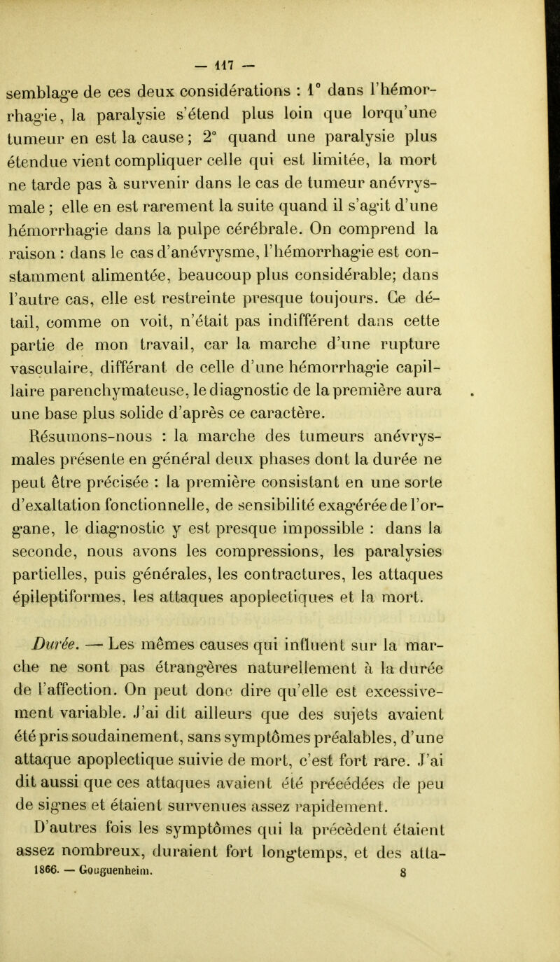 semblage de ces deux considérations : 4° dans l'hémor- rhagie, la paralysie s'étend plus loin que lorqu'une tumeur en est la cause ; 2° quand une paralysie plus étendue vient compliquer celle qui est limitée, la mort ne tarde pas à survenir dans le cas de tumeur anévrys- male ; elle en est rarement la suite quand il s'agit d'une hémorrhagie dans la pulpe cérébrale. On comprend la raison : dans le casd'anévrysme, l'hémorrhagie est con- stamment alimentée, beaucoup plus considérable; dans l'autre cas, elle est restreinte presque toujours. Ce dé- tail, comme on voit, n'était pas indifférent dans cette partie de mon travail, car la marche d'une rupture vasculaire, différant de celle d'une hémorrhagie capil- laire parenchymateuse, le diagnostic de la première aura une base plus solide d'après ce caractère. Résumons-nous : la marche des tumeurs anévrys- males présente en général deux phases dont la durée ne peut être précisée : la première consistant en une sorte d'exaltation fonctionnelle, de sensibilité exagérée de l'or- gane, le diagnostic y est presque impossible : dans la seconde, nous avons les compressions, les paralysies partielles, pais g^énérales^ les contractures, les attaques épileptiformes, les attaques apoplectiques et la mort. Durée. — Les mêmes causes qui influent sur la mar- che ne sont pas étrangères naturellement à la durée de l'affection. On peut donc dire qu'elle est excessive- ment variable. J'ai dit ailleurs que des sujets avaient été pris soudainement, sans symptômes préalables, d'une attaque apoplectique suivie de mort, c'est fort rare. J'ai dit aussi que ces attaques avaient été précédées de peu de signes et étaient survenues assez rapidement. D'autres fois les symptômes qui la précèdent étaient assez nombreux, duraient fort longtemps, et des atta- 1866. — Gouguenheim. 8