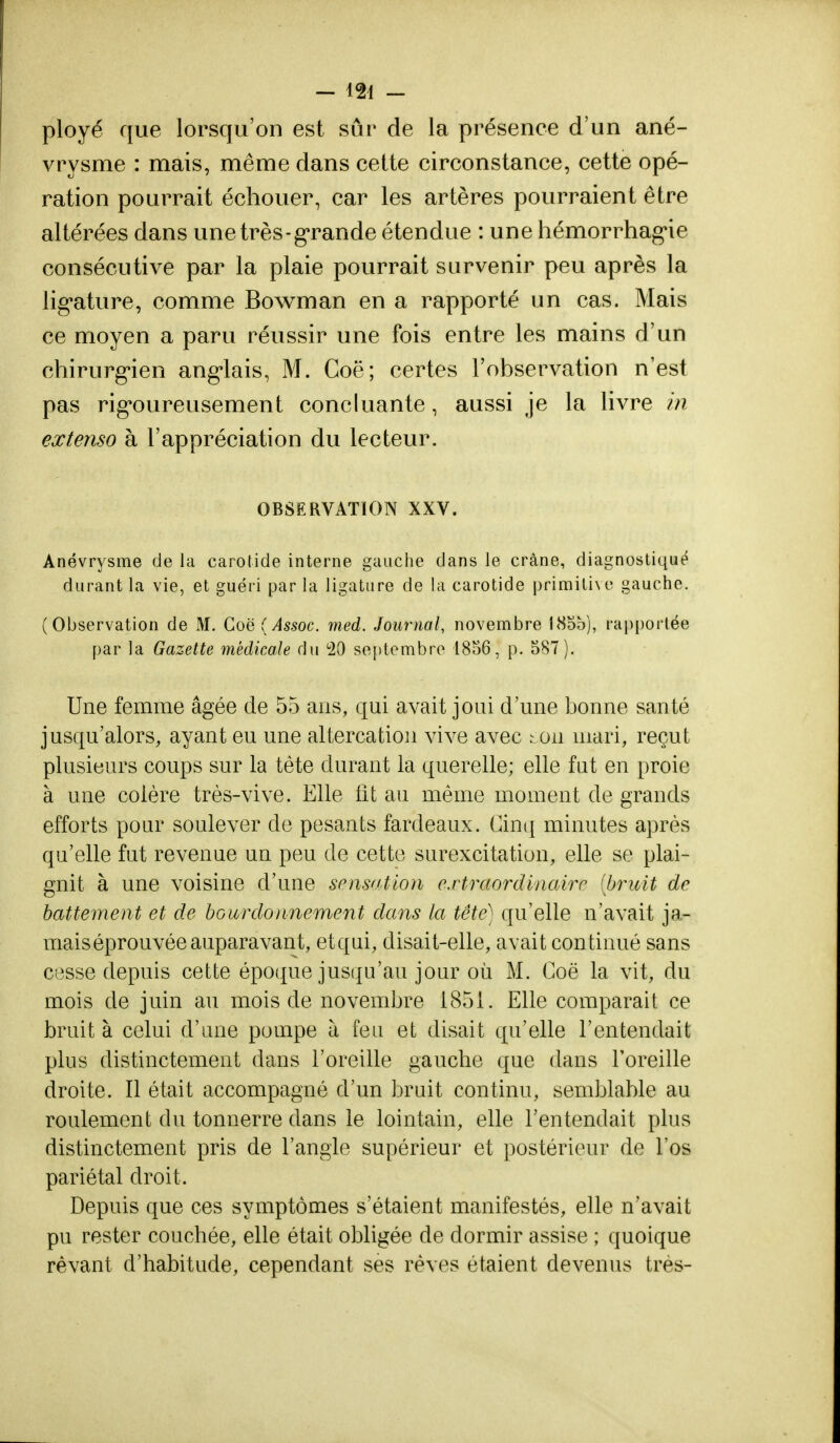 ployé que lorsqu'on est sur de la présence d'un ané- vrysme : mais, même dans cette circonstance, cette opé- ration pourrait échouer, car les artères pourraient être altérées dans une très-grande étendue : une hémorrhag-ie consécutive par la plaie pourrait survenir peu après la lig,ature, comme Bowman en a rapporté un cas. Mais ce moyen a paru réussir une fois entre les mains d'un chirurgien anglais, M. Coë; certes l'observation n'est pas rigoureusement concluante, aussi je la livre in extenso à l'appréciation du lecteur. OBSERVATION XXV. Anévrysme de la carotide interne gauche dans le crâne, diagnostiqué durant la vie, et guéri par la ligature de la carotide primitive gauche. (Observation de M. Coë (Assoc. med. Journal, novembre 185b), rapportée par la Gazette médicale du b20 septembre 1856, p. 587). Une femme âgée de 55 ans, qui avait joui d'une bonne santé jusqu'alors, ayant eu une altercation vive avec ton mari, reçut plusieurs coups sur la tète durant la querelle; elle fut en proie à une colère très-vive. Elle fit au même moment de grands efforts pour soulever de pesants fardeaux. Cinq minutes après qu'elle fut revenue un peu de cette surexcitation, elle se plai- gnit à une voisine d'une sensation extraordinaire (bruit de battement et de bourdonnement dans la tête) qu'elle n'avait ja- mais éprouvée auparavant, etqui, disait-elle, avait continué sans cesse depuis cette époque jusqu'au jour où M. Coë la vit, du mois de juin au mois de novembre 1851. Elle comparait ce bruit à celui d'une pompe à feu et disait qu'elle l'entendait plus distinctement dans l'oreille gauche que dans l'oreille droite. Il était accompagné d'un bruit continu, semblable au roulement du tonnerre dans le lointain, elle l'entendait plus distinctement pris de l'angle supérieur et postérieur de l'os pariétal droit. Depuis que ces symptômes s'étaient manifestés, elle n'avait pu rester couchée, elle était obligée de dormir assise ; quoique rêvant d'habitude, cependant ses rêves étaient devenus très-