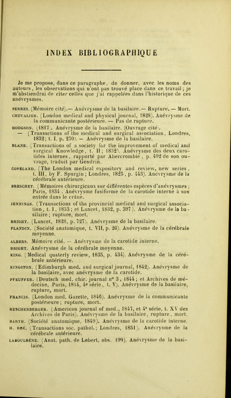 INDEX BIBLIOGRAPHIQUE Je me propose, dans ce paragraphe, de donner, avec les noms des auteurs, les observations qui n'ont pas trouvé place dans ce travail ; je m'abstiendrai de citer celles que j'ai rappelées dans l'historique de ces anévrysmes. serres. (Mémoire cité).— Anévrysme de la basilaire.— Rupture. — Mort. chevalier. (London médical and physical journal, 18*28). Anévrysme de la communicante postérieure. — Pas de rupture. hodgson. (4817;. Anévrysme de la basilaire. (Ouvrage cité1. — (Transactions of the médical and surgical association, Londres, 1832; t. I, p. 270). — Anévrysme de la basilaire. blane. (Transactions of a society for the improvement of médical and surgical Knowledge, t. II; 1832V Anévrysme des deux caro- tides internes , rapporté par Abercrombie , p. 492 de son ou- vrage, traduit par Gendrin. copeland. (The London médical expository and revievv, new séries, t. III, by F. Spurgin ; Londres, 1825, p. 443). Anévrysme de la cérébrale antérieure. bresghet. ( Mémoires chirurgicaux sur différentes espèces d'anévrysmes ; Paris, 1834;. Anévrysme fusiforme de la carotide interne à son entrée dans le crânê. jennjngs. (Transactions of the provincial médical and surgical associa- tion, t. I, 1833; et Lancet, 1832, p. 397). Anévrysme de la ba - silaire ; rupture, mort. bright. (Lancet, J828, p. 727). Anévrysme de la basilaire. flandin. (Société anatomique, t. VII, p. 26). Anévrysme de la cérébrale moyenne. albers. Mémoire cité. — Anévrysme de la carotide interne. bright. Anévrysme de la cérébrale moyenne. king. (Médical quaterly review, 1835, p. 434). Anévrysme de la céré- brale antérieure. Kingston. (Edimburgh med. and surgical journal, 1842). Anévrysme de la basilaire, avec anévrysme de la carotide. pfeuffer. (Deutsch med. chir. journal n° 3, 1844; et Archives de mé- decine, Paris, 1844, 4e série, t. V). Anévrysme de la basilaire, rupture, mort. Francis. (London med. Gazette, 1846). Anévrysme de la communicante postérieure; rupture, mort. ruschenberger. (American journal of med., 1847, et 4e série, t. XV des Archives de Paris). Anévrysme de la basilaire, rupture , mort. barth. (Société anatomique, 1849). Anévrysme de la carotide interne. h. rôiî. (Transactions soc. pathol. ; Londres, 1851). Anévrysme de la cérébrale antérieure. laboulbène. (Anat. path. de Lebert, obs. 199). Anévrysme de la basi- laire.