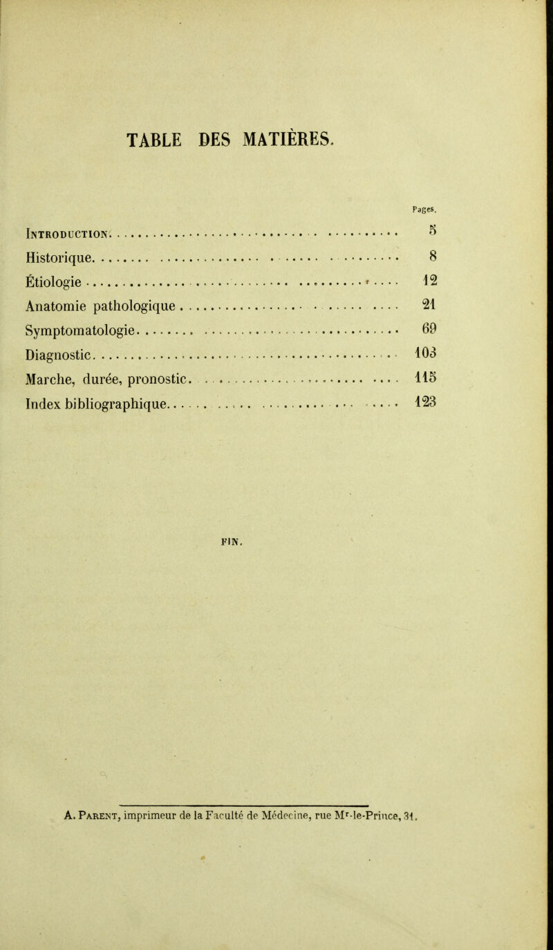 TABLE DES MATIÈRES. Pages. Introduction. - 8 Historique 8 Étiologie 12 Anatomie pathologique • 21 Symptomatologie . 69 Diagnostic . 103 Marche, durée, pronostic. . .. *.. 115 Index bibliographique . • • .... 123 fin. A. Parent, imprimeur de la Faculté de Médecine, rue Mr-le-Priuce, 31.