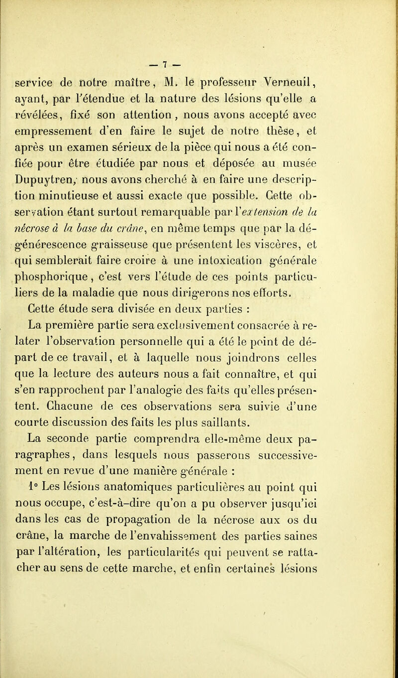 ayant, par Tétendue et la nature des lésions qu'elle a révélées, fixé son attention, nous avons accepté avec empressement d'en faire le sujet de notre thèse, et après un examen sérieux de la pièce qui nous a été con- fiée pour être étudiée par nous et déposée au musée Dupuytren, nous avons cherché à en faire une descrip- tion minutieuse et aussi exacte que possible. Cette ob- servation étant surtout remarquable par Y ex tension de la nécrose à la base du crâne, en même temps que par la dé- générescence graisseuse que présentent les viscères, et qui semblerait faire croire à une intoxication g-énérale phosphorique, c'est vers l'étude de ces points particu- liers de la maladie que nous dirig-erons nos efforts. Cette étude sera divisée en deux parties : La première partie sera exclusivement consacrée à re- later l'observation personnelle qui a été le point de dé- part de ce travail, et à laquelle nous joindrons celles que la lecture des auteurs nous a fait connaître, et qui s'en rapprochent par l'analog-ie des faits qu'elles présen- tent. Chacune de ces observations sera suivie d'une courte discussion des faits les plus saillants. La seconde partie comprendra elle-même deux pa- ragraphes, dans lesquels nous passerons successive- ment en revue d'une manière g-énérale : 1° Les lésions anatomiques particulières au point qui nous occupe, c'est-à-dire qu'on a pu observer jusqu'ici dans les cas de propag-ation de la nécrose aux os du crâne, la marche de l'envahissement des parties saines par l'altération, les particularités qui peuvent se ratta- cher au sens de cette marche, et enfin certaines lésions