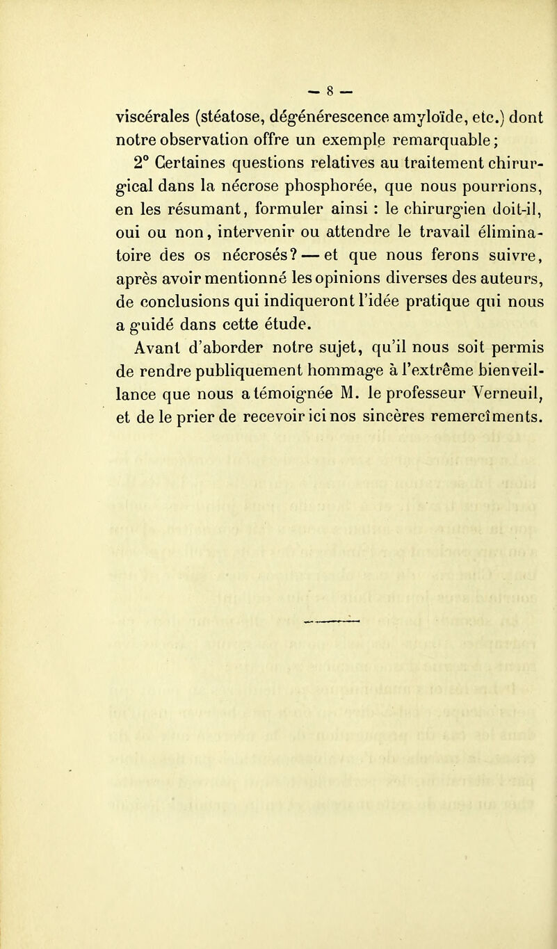 viscérales (stéatose, dég-énérescence amyloïde, etc.) dont notre observation offre un exemple remarquable ; 2° Certaines questions relatives au traitement chirur- g-ical dans la nécrose phosphorée, que nous pourrions, en les résumant, formuler ainsi : le chirurg-ien doit-il, oui ou non, intervenir ou attendre le travail élimina- toire des os nécrosés? — et que nous ferons suivre, après avoir mentionné les opinions diverses des auteurs, de conclusions qui indiqueront l'idée pratique qui nous a g-uidé dans cette étude. Avant d'aborder notre sujet, qu'il nous soit permis de rendre publiquement hommag-e à l'extrême bienveil- lance que nous atémoig-née M. le professeur Verneuil, et de le prier de recevoir ici nos sincères remercîments.