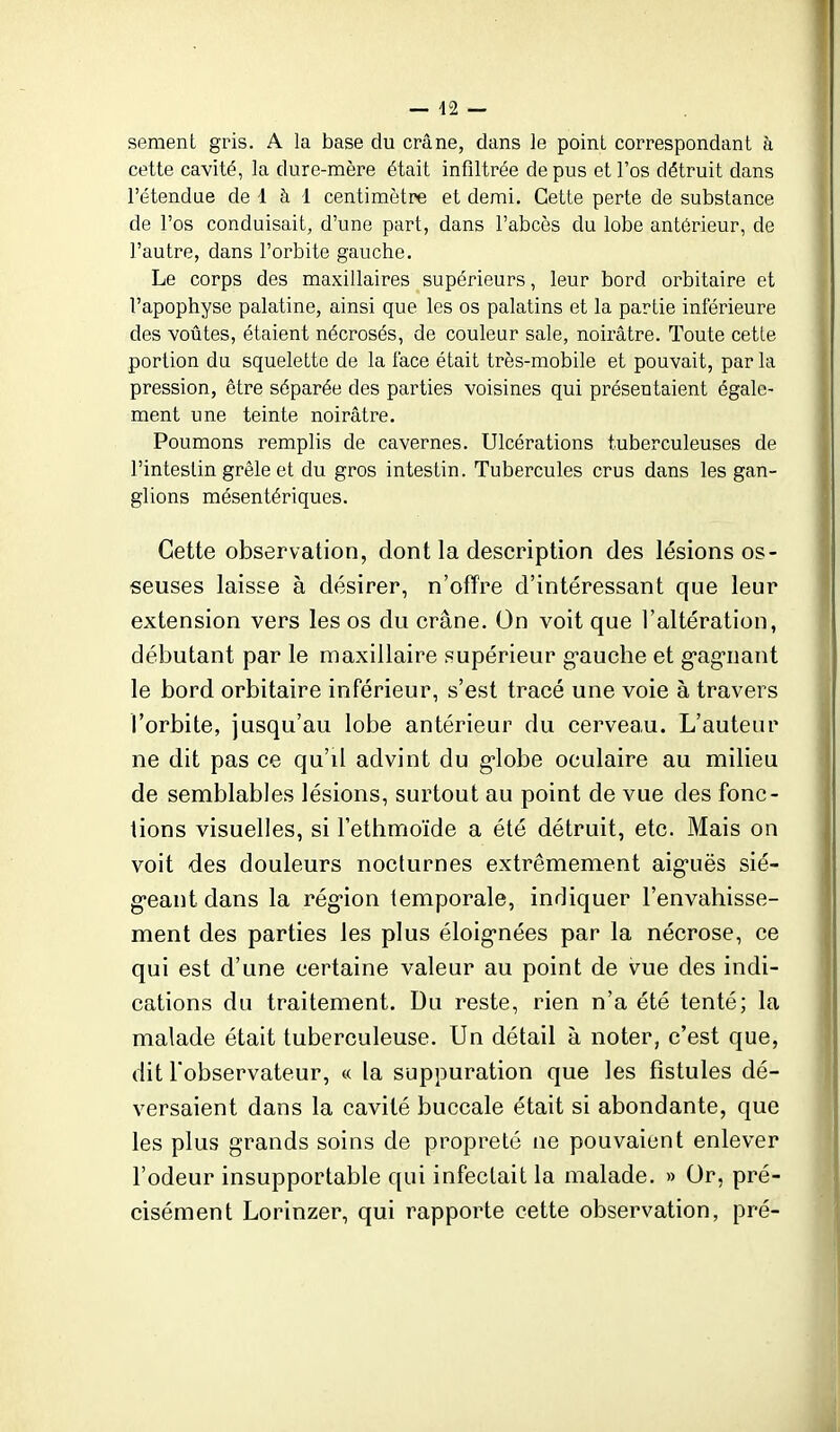 — 42 — sèment gris. A la base du crâne, dans le point correspondant à cette cavité, la dure-mère était infiltrée de pus et l'os détruit dans l'étendue de 1 à 1 centimètre et demi. Cette perte de substance de l'os conduisait, d'une part, dans l'abcès du lobe antérieur, de l'autre, dans l'orbite gauche. Le corps des maxillaires supérieurs, leur bord orbitaire et l'apophyse palatine, ainsi que les os palatins et la partie inférieure des voûtes, étaient nécrosés, de couleur sale, noirâtre. Toute cette portion du squelette de la l'ace était très-mobile et pouvait, par la pression, être séparée des parties voisines qui présentaient égale- ment une teinte noirâtre. Poumons remplis de cavernes. Ulcérations tuberculeuses de l'intestin grêle et du gros intestin. Tubercules crus dans les gan- glions mésentériques. Cette observation, dont la description des lésions os- seuses laisse à désirer, n'offre d'intéressant que leur extension vers les os du crâne. On voit que l'altération, débutant par le maxillaire supérieur g-auche et g-ag-uant le bord orbitaire inférieur, s'est tracé une voie à travers l'orbite, jusqu'au lobe antérieur du cerveau. L'auteur ne dit pas ce qu'il advint du g-lobe oculaire au milieu de semblables lésions, surtout au point de vue des fonc- tions visuelles, si Fethmoïde a été détruit, etc. Mais on voit des douleurs nocturnes extrêmement aig-uës sié- g-eant dans la rég-ion temporale, indiquer l'envahisse- ment des parties les plus éloig-nées par la nécrose, ce qui est d'une certaine valeur au point de vue des indi- cations du traitement. Du reste, rien n'a été tenté; la malade était tuberculeuse. Un détail à noter, c'est que, dit l'observateur, « la suppuration que les fistules dé- versaient dans la cavité buccale était si abondante, que les plus grands soins de propreté ne pouvaient enlever l'odeur insupportable qui infectait la malade. » Or, pré- cisément Lorinzer, qui rapporte cette observation, pré-