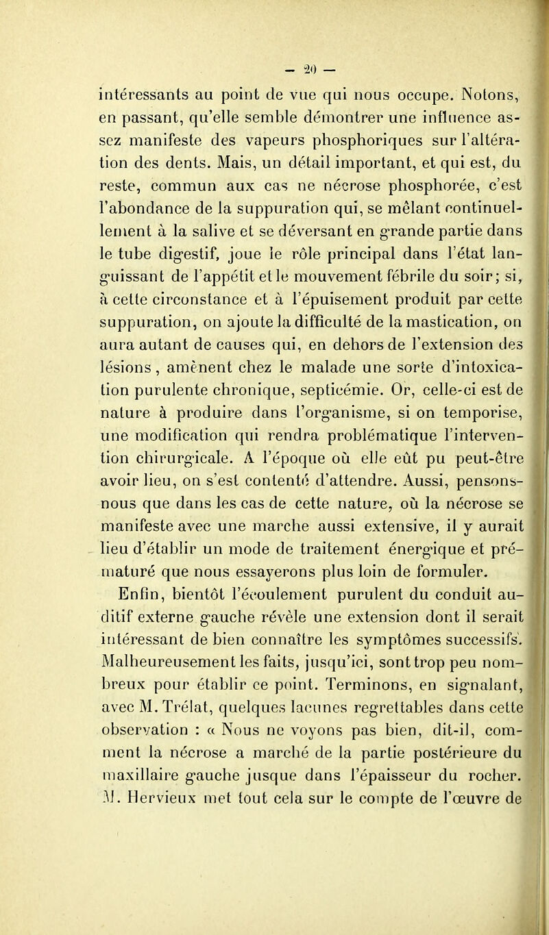 - -20 — intéressants au point de vue qui nous occupe. Notons, en passant, qu'elle semble démontrer une influence as- sez manifeste des vapeurs phosphoriques sur l'altéra- tion des dents. Mais, un détail important, et qui est, du reste, commun aux cas ne nécrose phosphorée, c'est l'abondance de la suppuration qui, se mêlant continuel- lement à la salive et se déversant en g-rande partie dans le tube dig-estif, joue le rôle principal dans l'état lan- guissant de l'appétit et le mouvement fébrile du soir; si, à cette circonstance et à l'épuisement produit par cette suppuration, on ajoute la difficulté de la mastication, on aura autant de causes qui, en dehors de l'extension des lésions, amènent chez le malade une sorte d'intoxica- tion purulente chronique, septicémie. Or, celle-ci est de nature à produire dans l'organisme, si on temporise, une modification qui rendra problématique l'interven- tion chirurgicale. A l'époque où elle eût pu peut-être avoir lieu, on s'est contenté d'attendre. Aussi, pensons- nous que dans les cas de cette nature, où la nécrose se manifeste avec une marche aussi extensive, il y aurait lieu d'établir un mode de traitement énergique et pré- maturé que nous essayerons plus loin de formuler. Enfin, bientôt l'écoulement purulent du conduit au- ditif externe gauche révèle une extension dont il serait intéressant de bien connaître les symptômes successifs. Malheureusement les faits, jusqu'ici, sonttrop peu nom- breux pour établir ce point. Terminons, en signalant, avec M. Trélat, quelques lacunes regrettables dans cette observation : « Nous ne voyons pas bien, dit-il, com- ment la nécrose a marché de la partie postérieure du maxillaire gauche jusque dans l'épaisseur du rocher. M. Hervieux met tout cela sur le compte de l'œuvre de