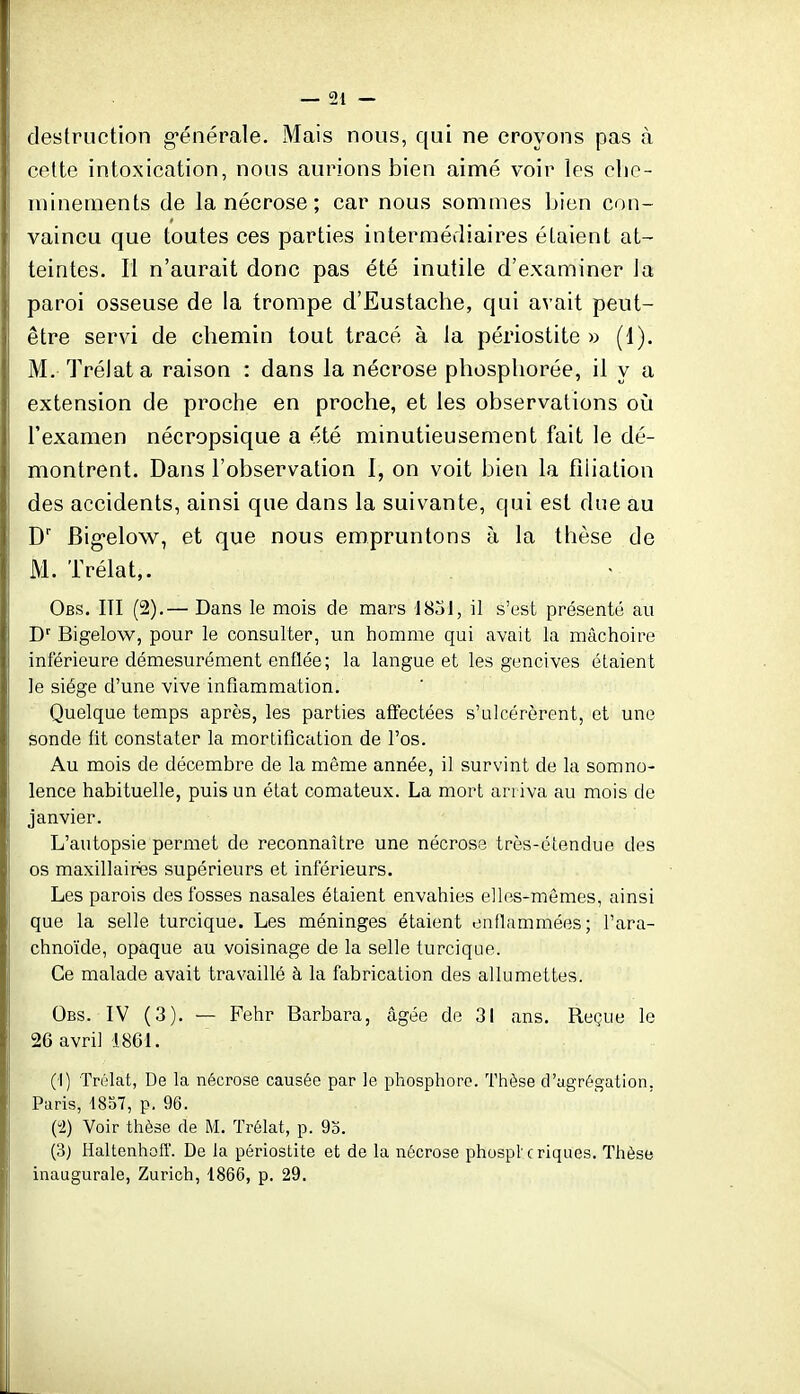 destruction g-énérale. Mais nous, qui ne croyons pas à cette intoxication, nous aurions bien aimé voir les clie- minements de la nécrose; car nous sommes bien con- vaincu que toutes ces parties intermédiaires étaient at- teintes. Il n'aurait donc pas été inutile d'examiner la paroi osseuse de la trompe d'Eustache, qui avait peut- être servi de chemin tout tracé à la périostite » (1). M. Trélata raison : dans la nécrose phospliorée, il y a extension de proche en proche, et les observations oîi l'examen nécropsique a été minutieusement fait le dé- montrent. Dans l'observation 1, on voit bien la filiation des accidents, ainsi que dans la suivante, qui est due au D' Big-elow, et que nous empruntons à la thèse de M. Trélat,. Obs. ITI (2).— Dans le mois de mars 1831, il s'est présenté au D Bigelow, pour le consulter, un homme qui avait la mâchoire inférieure démesurément enflée; la langue et les gencives étaient le siège d'une vive infiammation. Quelque temps après, les parties affectées s'ulcérèrent, et une sonde fit constater la mortification de l'os. Au mois de décembre de la môme année, il survint de la somno- lence habituelle, puis un état comateux. La mort arriva au mois de janvier. L'autopsie permet de reconnaître une nécrose très-étendue des os maxillaires supérieurs et inférieurs. Les parois des fosses nasales étaient envahies elles-mêmes, ainsi que la selle turcique. Les méninges étaient enflammées; l'ara- chnoïde, opaque au voisinage de la selle turcique. Ce malade avait travaillé à la fabrication des allumettes. Obs. IV (3). — Pehr Barbara, âgée de 31 ans. Reçue le 26 avril 1861. (I) Trélat, De la nécrose causée par le phosphore. Thèse d'agrégation, Paris, 1857, p. 96. Ci) Voir thèse de M. Trélat, p. 9o. (3) Haltenhoff. De la périostite et de la nécrose phospt c riqiies. Thèse inaugurale, Zurich, 1866, p. 29.