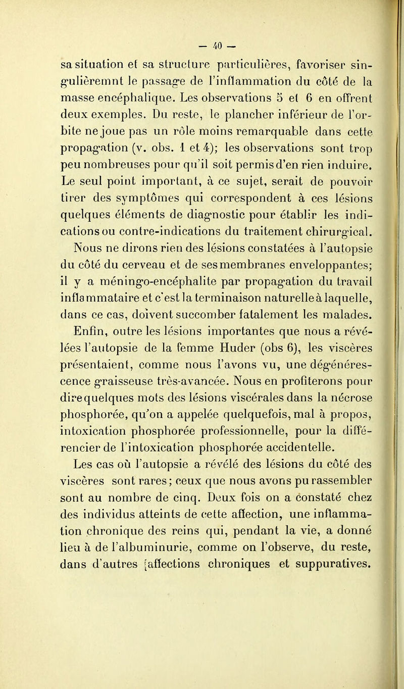 sa situation ef sa structure particulières, favoriser sin- g-ulièremnt le passag-e de l'inflammation du côté de la masse encéphalique. Les observations 5 et 6 en offrent deux exemples. Du reste, le plancher inférieur de For- bite ne joue pas un rôle moins remarquable dans cette propag-ation (v. obs. 1 et 4); les observations sont trop peu nombreuses pour qu'il soit permis d'en rien induire. Le seul point important, à ce sujet, serait de pouvoir tirer des symptômes qui correspondent à ces lésions quelques éléments de diag-nostic pour établir les indi- cations ou contre-indications du traitement chirurgical. Nous ne dirons rien des lésions constatées à l'autopsie du côté du cerveau et de ses membranes enveloppantes; il y a méning-o-encéphalite par propag-ation du travail inflammataire et c'est la terminaison naturelle à laquelle, dans ce cas, doivent succomber fatalement les malades. Enfin, outre les lésions importantes que nous a révé- lées l'autopsie de la femme Huder (obs 6), les viscères présentaient, comme nous l'avons vu, une dég-énéres- cence g-raisseuse très-avancée. Nous en profiterons pour dire quelques mots des lésions viscérales dans la nécrose phosphorée, qu'on a appelée quelquefois, mal à propos, intoxication phosphorée professionnelle, pour la diffé- rencier de l'intoxication phosphorée accidentelle. Les cas oii l'autopsie a révélé des lésions du côté des viscères sont rares ; ceux que nous avons pu rassembler sont au nombre de cinq. Deux fois on a constaté chez des individus atteints de cette affection, une inflamma- tion chronique des reins qui, pendant la vie, a donné lieu à de l'albuminurie, comme on l'observe, du reste, dans d'autres [affections chroniques et suppuratives.