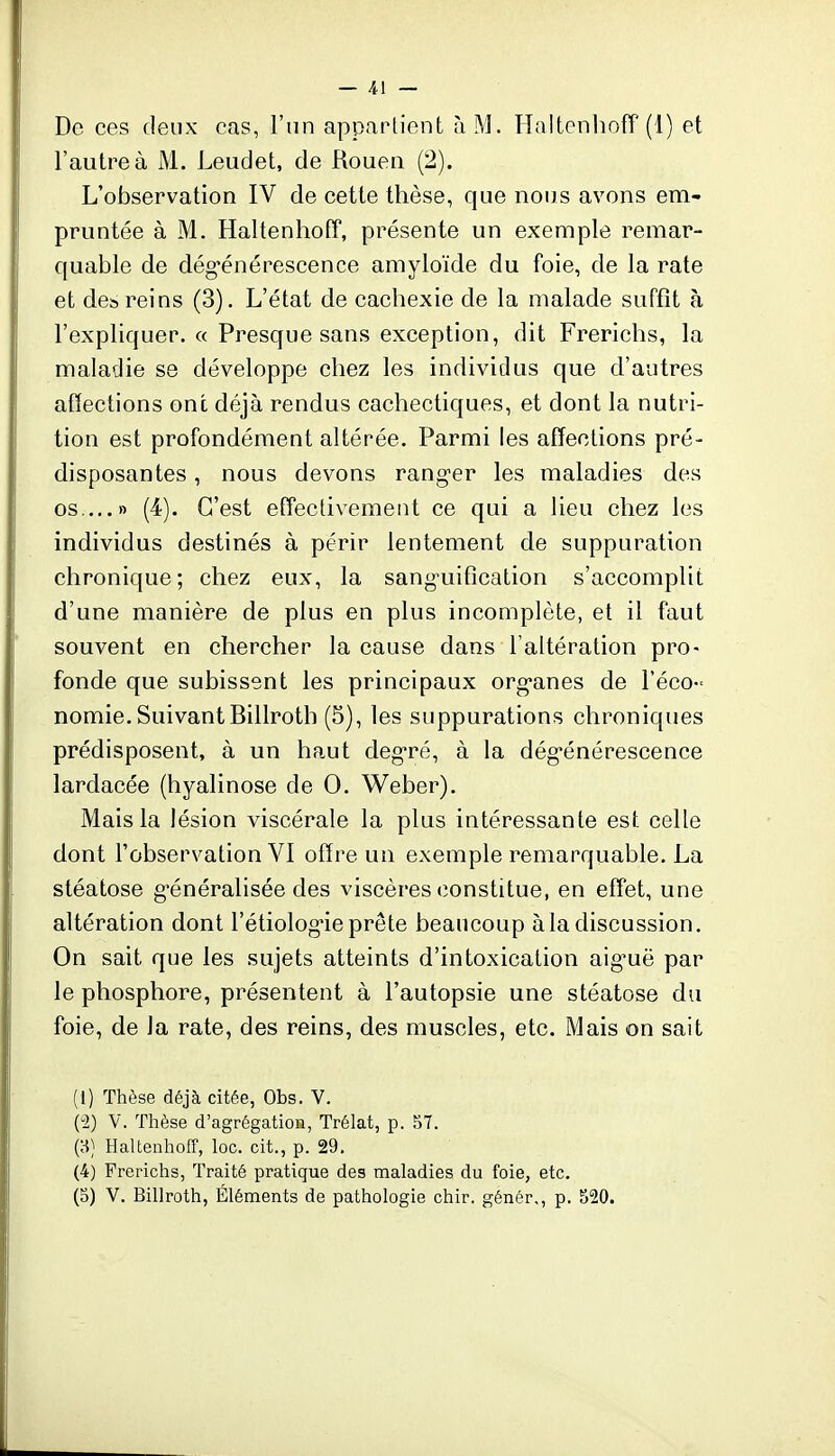 De ces deux cas, l'un appartient ùM. HaltcnliofT (1) et l'autre à M. Leudet, de Rouen (2). L'observation IV de cette thèse, que nous avons em- pruntée à M. Haltenhofî, présente un exemple remar- quable de dég-énérescence amyloïde du foie, de la rate et de» reins (3). L'état de cachexie de la malade suffît à l'expliquer. « Presque sans exception, dit Frerichs, la maladie se développe chez les individus que d'autres atïections ont déjà rendus cachectiques, et dont la nutri- tion est profondément altérée. Parmi les affections pré- disposantes , nous devons ranger les maladies des os ...» (4). C'est efîectivement ce qui a lieu chez les individus destinés à périr lentement de suppuration chronique; chez eux, la sanguification s'accomplit d'une manière de plus en plus incomplète, et il faut souvent en chercher la cause dans l'altération pro- fonde que subissent les principaux org-anes de l'éco- nomie. Suivant Billroth (5), les suppurations chroniques prédisposent, à un haut deg'ré, à la dégénérescence lardacée (hyalinose de 0. Weber). Mais la lésion viscérale la plus intéressante est celle dont l'observation VI offre un exemple remarquable. La stéatose généralisée des viscères constitue, en effet, une altération dont l'étiolog-ie prête beaucoup à la discussion. On sait que les sujets atteints d'intoxication aig-uë par le phosphore, présentent à l'autopsie une stéatose du foie, de la rate, des reins, des muscles, etc. Mais on sait (l) Thèse déjà citée, Obs. V. (-2) V. Thèse d'agrégation, Trélat, p. 57. {'^] Haltenhoff, loc. cit., p. 29, (4) Frerichs, Traité pratique des maladies du foie, etc.