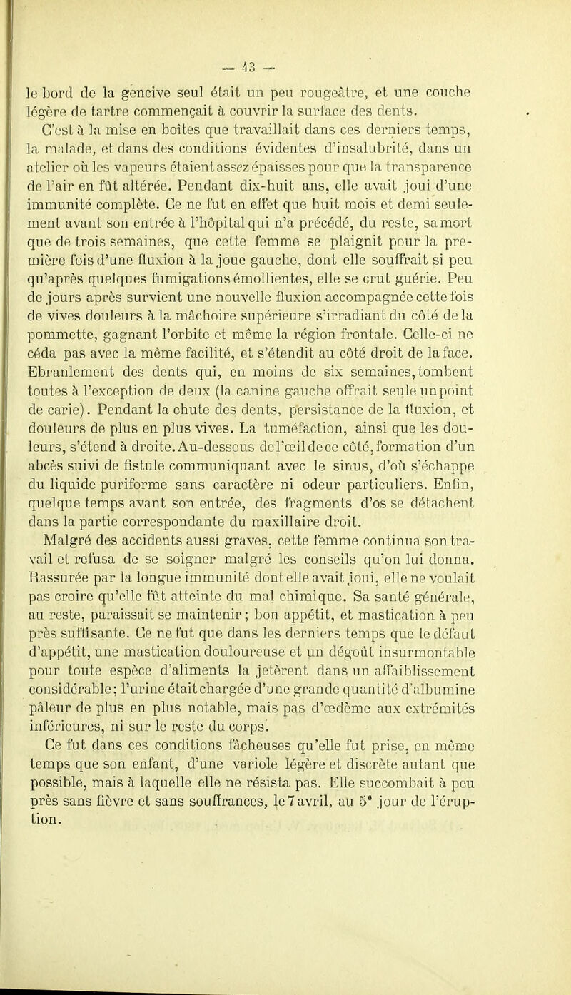 le bord de la gencive seul était un peu rougeâtre, et une couche légère de tartre commençait à couvrir la surface des dents. C'est à la mise en boîtes que travaillait dans ces derniers temps, la malade, et dans des conditions évidentes d'insalubrité, dans un atelier où les vapeurs étaient assez épaisses pour que la transparence de l'air en fût altérée. Pendant dix-huit ans, elle avait joui d'une immunité complète. Ce ne fut en effet que huit mois et demi seule- ment avant son entrée à l'hôpital qui n'a précédé, du reste, sa mort que de trois semaines, que cette femme se plaignit pour la pre- mière fois d'une fluxion à la joue gauche, dont elle souffrait si peu qu'après quelques fumigations émollientes, elle se crut guérie. Peu de jours après survient une nouvelle fluxion accompagnée cette fois de vives douleurs à la mâchoire supérieure s'irradiant du côté de la pommette, gagnant l'orbite et même la région frontale. Celle-ci ne céda pas avec la même facilité, et s'étendit au côté droit de la face. Ebranlement des dents qui, en moins de six semaines, toml^ent toutes à l'exception de deux (la canine gauche offrait seule un point de carie). Pendant la chute des dents, persistance de la fluxion, et douleurs de plus en plus vives. La tuméfaction, ainsi que les dou- leurs, s'étend à droite. Au-dessous del'œildece côté,formation d'un abcès suivi de flstule communiquant avec le sinus, d'où s'échappe du liquide puriforme sans caractère ni odeur particuliers. Enfin, quelque temps avant son entrée, des fragments d'os se détachent dans la partie correspondante du maxillaire droit. Malgré des accidents aussi graves, cette femme continua son tra- vail et refusa de se soigner malgré les conseils qu'on lui donna. Rassurée par la longue immunité dontelle avait joui, elle ne voulait pas croire qu'elle fût atteinte du mal chimique. Sa santé générale, au reste, paraissait se maintenir; bon appétit, et mastication à peu près suffisante. Ce ne fut que dans les derniers temps que le défaut d'appétit, une mastication douloureuse et un dégoût insurmontable pour toute espèce d'aliments la jetèrent dans un affaiblissement considérable; l'urine étaitchargée d'une grande quantité d'albumine pcâleur de plus en plus notable, mais pas d'œdème aux extrémités inférieures, ni sur le reste du corps. Ce fut dans ces conditions fâcheuses qu'elle fut prise, en même temps que son enfant, d'une variole légère et discrète autant que possible, mais à laquelle elle ne résista pas. Elle succombait à peu près sans fièvre et sans souffrances, le 7 avril, au 5* jour de l'érup- tion.