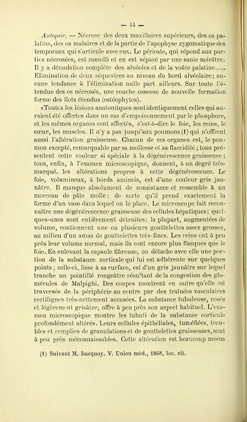 Autopsie. — Nécrose des deux maxillaires supérieurs, des os pa- latins, des os malaires et de la partie de l'apophyse zygomatique des temporaux qui s'arlicule avec eux. Le périoste, qui répond aux par- ties nécrosées, est ramolli et en est séparé par une sanie noirâtre. Il y a dénudation complète des alvéoles et de la voûte palatine Elimination de deux séquestres au niveau du bord alvéolaire; au- cune tendance à l'élimination nulle part ailleurs. Sur toute l'é- tendue des os nécrosés, une couche osseuse de nouvelle formation forme des îlots étendus (ostéophytes). «Toutes les lésions anatomtques sontidentiquement celles qui au- raient été offertes dans un cas d'empoisonnement par le phosphore, et les mêmes organes sont affectés, c'est-à-dire le foie, les reins, le cœur, les muscles. Il n'y a pas jusqu'aux poumons (1) qui n'offrent aussi l'altération graisseuse. Chacun de ces organes est, le pou- mon excepté, remarquable par sa mollesse et sa flaccidité ; tous pré- sentent cette couleur si spéciale à la dégénérescence graisseuse ; tous, enfin, à l'examen microscopique, donnent, à un degré très- marqué, les altérations propres à cette dégénérescence. Le foie, volumineux, à bords amincis, est d'une couleur gris jau- nâtre. Il manque absolument de consistance et ressemble à un morceau de pâte molle : de sorte qu'il prend exactement la forme d'un vase dans lequel on le place. Le microscope fait recon- naître une dégénérescence graisseuse des cellules hépatiques; quel- ques-unes sont entièrement détruites; la plupart, augmentées de volume, contiennent une ou plusieurs gouttelettes assez grosses, au milieu d'un amas de gouttelettes très-flnes. Les reins ont à peu près leur volume normal, mais ils sont encore plus flasques que le foie. En enlevant la capsule fibreuse, on détache avec elle une por- tion de la substance corticale qui lui est adhérente sur quelques points; celle-ci, lisse à sa surface, est d'un gris jaunâtre sur lequel tranche un pointillé rougeâtre résultant delà congestion des glo- mérules de Malpighi. Des coupes montrent en outre qu'elle esl traversée de la périphérie au centre par des traînées vasculaires rectilignés très-nettement accusées. La substance tubuleuse, rosée et légèrement grisâtre, offre à peu près son aspect habituel. L'exa- men microscopique montre les tubuli de la substance corticale profondément altérés. Leurs cellules épithéliales, tuméfiées, trou- bles et remplies de granulations et de gouttelettes graisseuses, sont à peu près méconnaissables. Cette altération est beaucoup moins