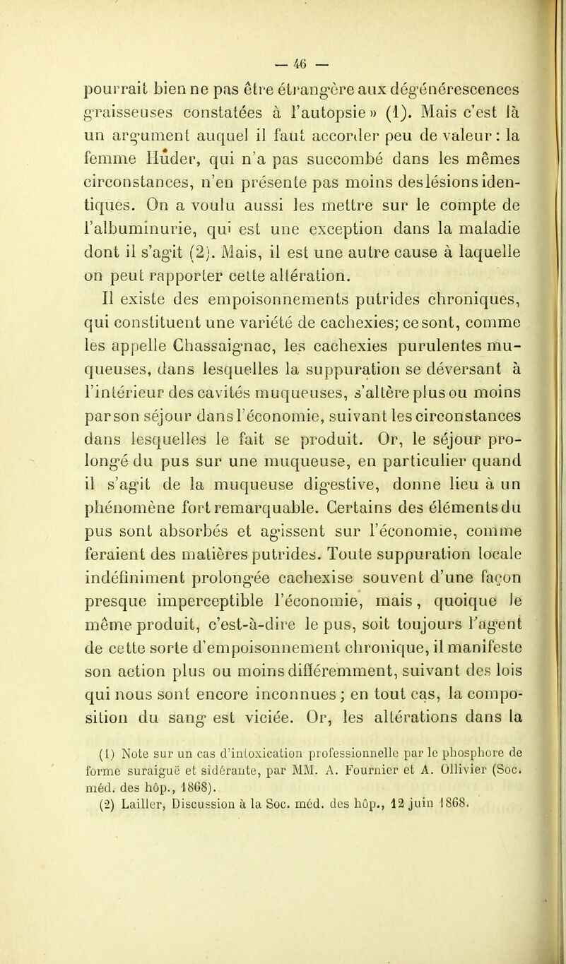 pourrait bien ne pas être étrang-ère aux dég-énérescences g-raisseuses constatées à l'autopsie » (1). Mais c'est là un arg-ument auque] il faut accorder peu de valeur : la femme Hûder, qui n'a pas succombé dans les mêmes circonstances, n'en présente pas moins des lésions iden- tiques. On a voulu aussi les mettre sur le compte de l'albuminurie, qui est une exception dans la maladie dont il s'ag-it (2). Mais, il est une autre cause à laquelle on peut rapporter celte altération. Il existe des empoisonnements putrides chroniques, qui constituent une variété de cachexies; ce sont, comme les appelle Ghassaig-nac, les cachexies purulentes mu- queuses, dans lesquelles la suppuration se déversant à l'intérieur des cavités muqueuses, s'altère plus ou moins par son séjour dans l'économie, suivant les circonstances dans lesquelles le fait se produit. Or, le séjour pro- long-é du pus sur une muqueuse, en particulier quand il s'ag-it de la muqueuse dig'estive, donne lieu à un phénomène fort remarquable. Certains des éléments du pus sont absorbés et agissent sur l'économie, comme feraient des matières putrides. Toute suppuration locale indéfiniment prolong-ée cachexise souvent d'une façon presque imperceptible l'économie, mais, quoique Je même produit, c'est-à-dire le pus, soit toujours Fag^ent de cette sorte d'empoisonnement chronique, il manifeste son action plus ou moins différemment, suivant des lois qui nous sont encore inconnues ; en tout cas, la compo- sition du sang- est viciée. Or, les altérations dans la (1) Note sur un cas d'intoxication professionnelle par le phosphore de forme suraiguo et sidérante, par MM. A. Fournier et A. Ollivier (Soc. méd. des hôp., d868). (2) Lailler, Discussion à la Soc. méd, des hôp., 12 juin 1868.