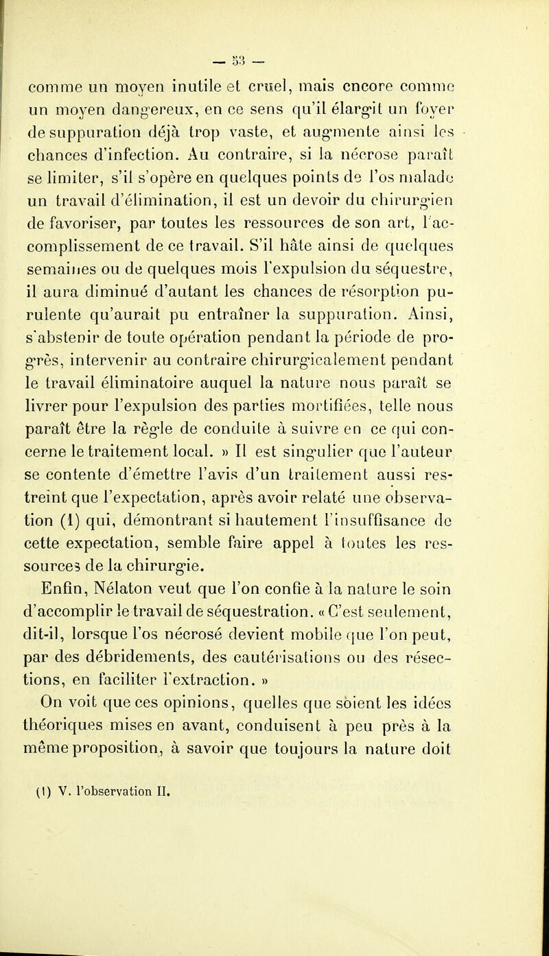 comme un moyen inutile et cruel, mais encore comme un moyen dang-ereux, en ce sens qu'il élarg-it un foyer de suppuration déjà trop vaste, et aug-mente ainsi les chances d'infection. Au contraire, si la nécrose paraît se limiter, s'il s'opère en quelques points de l'os malade un travail d'élimination, il est un devoir du cliirurg*ien de favoriser, par toutes les ressources de son art, 1 ac- complissement de ce travail. S'il hâte ainsi de quelques semaines ou de quelques mois l'expulsion du séquestre, il aura diminué d'autant les chances de résorption pu- rulente qu'aurait pu entraîner la suppuration. Ainsi, s'abstenir de toute opération pendant la période de pro- g-rès, intervenir au contraire chirurgicalement pendant le travail éliminatoire auquel la nature nous paraît se livrer pour l'expulsion des parties mortifiées, telle nous paraît être la règ-le de conduite à suivre en ce qui con- cerne le traitement local. » Il est sing-ulier que l'auteur se contente d'émettre l'avis d'un traitement aussi res- treint que l'expectation, après avoir relaté une observa- tion (1) qui, démontrant si hautement l'insuffisance de cette expectation, semble faire appel à toutes les res- sources de la chirurg-ie. Enfin, Nélaton veut que l'on confie à la nature le soin d'accomplir le travail de séquestration. « C'est seulement, dit-il, lorsque l'os nécrosé devient mobile que l'on peut, par des débridements, des cautérisations ou des résec- tions, en faciliter l'extraction. » On voit que ces opinions, quelles que soient les idées théoriques mises en avant, conduisent à peu près à la même proposition, à savoir que toujours la nature doit (I) V. l'observation II.