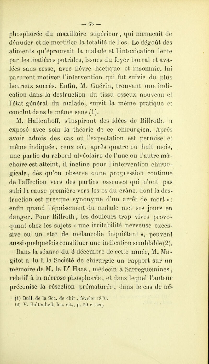 phosphorée du maxillaire supérieur, qui menaçait de dénuder et de mortifier la totalité de l'os. Le dég'oût des aliments qu'éprouvait la malade et l'intoxication lente par les matières putrides, issues du foyer buccal et ava- lées sans cesse, avec fièvre hectique et insomnie, lui parurent motiver l'intervention qui fut suivie du plus heureux succès. Enfin, M. Guérin, trouvant une indi- cation dans la destruction du tissu osseux nouveau et l'état g-énéral du malade, suivit la même pratique et conclut dans le même sens (1). M. Haltenhoff, s'inspirant des idées de Billroth, a exposé avec soin la théorie de ce chirurg-ien. Après avoir admis des cas où l'expectation est permise et même indiquée, ceux où, après quatre ou huit mois, une partie du rebord alvéolaire de Tune ou l'autre mâ - choire est atteint, il incline pour l'intervention chirur- g*icale, dès qu'on observe «une progression continue de l'affection vers des parties osseuses qui n'ont pas subi la cause première vers les os du crâne, dont îa des- truction est presque synonyme d'un arrêt de mort»; enfin quand l'épuisement du malade met ses jours en dang-er. Pour Billroth, les douleurs trop vives provo- quant chez les sujets <« une irritabilité nerveuse exces- sive ou un état de mélancolie inquiétant », peuvent aussi quelquefois constituer une indication semblable (2), Dans la séance du 3 décembre de cette année, M. Ma- g'itot a lu à la Société de chirurg-ie un rapport sur un mémoire de M. le D* Haas , médecin à Sarreg-uemines, relatif à la nécrose phosphorée, et dans lequel l'auteur préconise la résection prématurée, dans le cas de né*- (1) Bull, de la Soc. de chir., février 1870. (2) V. Haltenheff, loc. cit., p. oO et seq.