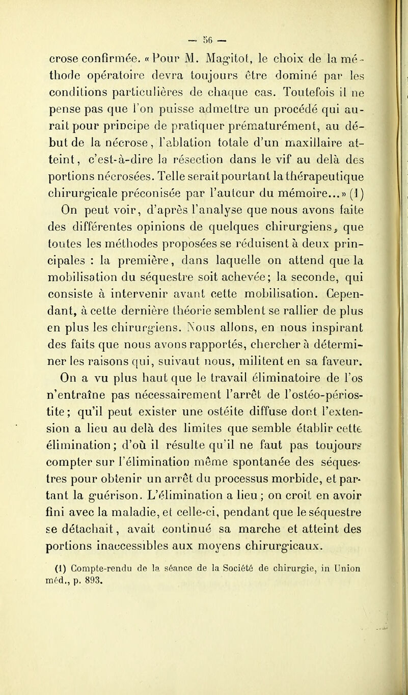 crose confirmée. «Pour M. Mag-itot, le choix de la mé- thode opératoire devra toujours être dominé par les conditions particuhères de chaque cas. Toutefois il ne pense pas que l'on puisse admettre un procédé qui au- rait pour principe de pratiquer prématurément, au dé- but de la nécrose, l'ablation totale d'un maxillaire at- teint, c'est-à-dire la résection dans le vif au delà des portions nécrosées. Telle serait pourtant la thérapeutique chirurg-icale préconisée par l'auteur du mémoire...» (1) On peut voir, d'après l'analyse que nous avons laite des différentes opinions de quelques chirurgiens^ que toutes les méthodes proposées se réduisent à deux prin- cipales : la première, dans laquelle on attend que la mobilisation du séquestre soit achevée; la seconde, qui consiste à intervenir avant cette mobilisation. Cepen- dant, à cette dernière théorie semblent se rallier de plus en plus les chirurg-iens. Nous allons, en nous inspirant des faits que nous avons rapportés, chercher à détermi- ner les raisons qui, suivant nous, militent en sa faveur. On a vu plus haut que le travail éliminatoire de l'os n'entraîne pas nécessairement l'arrêt de l'ostéo-périos- tite ; qu'il peut exister une ostéite diffuse dont l'exten- sion a lieu au delà des limites que semble établir cette, élimination; d'oii il résulte qu'il ne faut pas toujours compter sur l'élimination même spontanée des séques- tres pour obtenir un arrêt du processus morbide, et par- tant la g-uérison. L'élimination a lieu; on croit en avoir fini avec la maladie, et celle-ci, pendant que le séquestre se détachait, avait continué sa marche et atteint des portions inaccessibles aux moyens chirurg*icaux. (1) Compte-rendu de la sécance de la Société de chirurgie, in Union méd., p. 893.