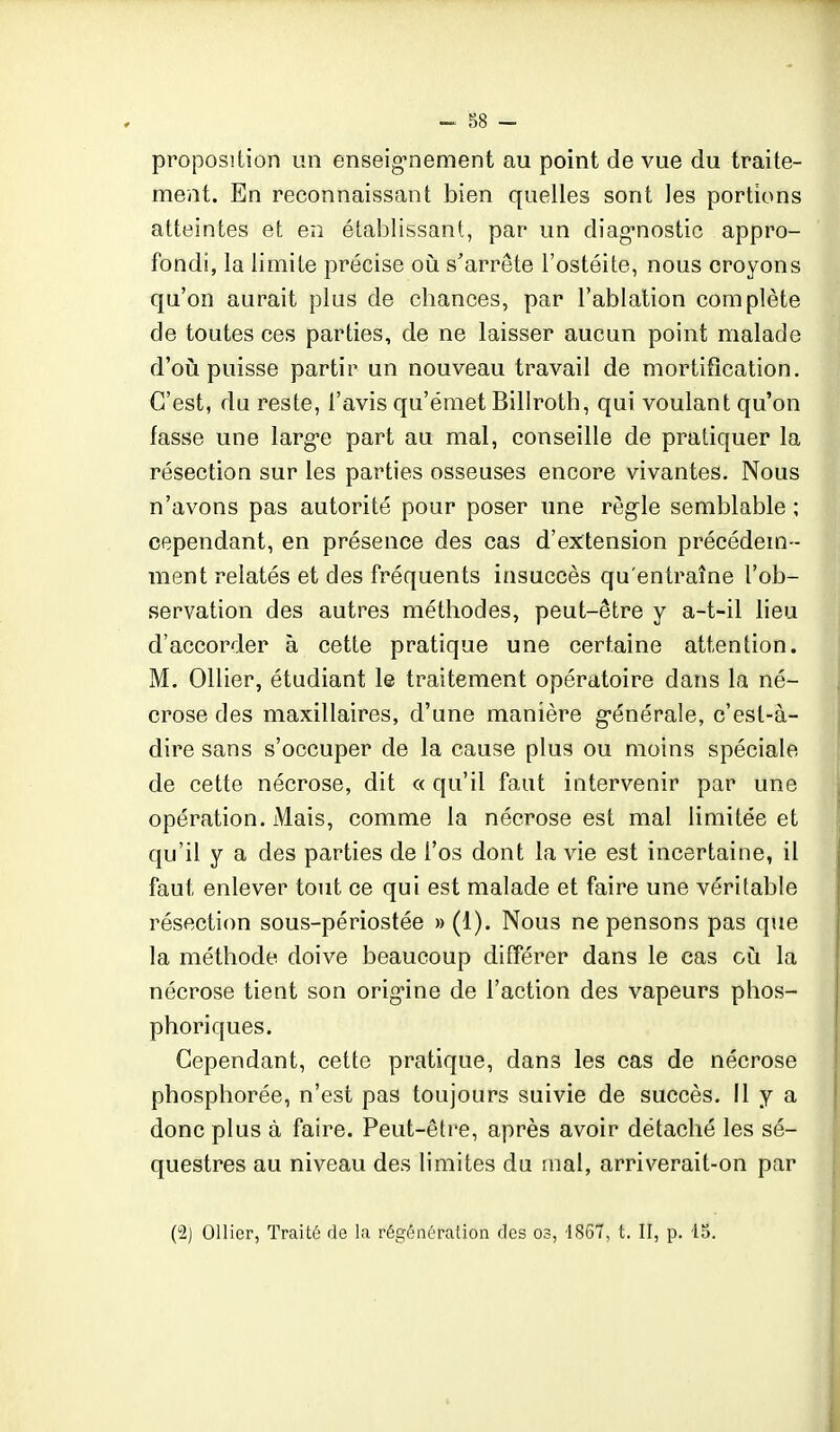 proposition un enseig^nement au point de vue du traite- ment. En reconnaissant bien quelles sont les portions atteintes et en établissant, par un diag-nostic appro- fondi, la limite précise où s'arrête l'ostéite, nous croyons qu'on aurait plus de chances, par l'ablation complète de toutes ces parties, de ne laisser aucun point malade d'oii puisse partir un nouveau travail de mortification. C'est, du reste, l'avis qu'émet Billroth, qui voulant qu'on fasse une larg-e part au mal, conseille de pratiquer la résection sur les parties osseuses encore vivantes. Nous n'avons pas autorité pour poser une règle semblable ; cependant, en présence des cas d'extension précédem- ment relatés et des fréquents insuccès qu'entraîne l'ob- servation des autres méthodes, peut-être y a-t-il lieu d'accorder à cette pratique une certaine attention. M. Ollier, étudiant le traitement opératoire dans la né- crose des maxillaires, d'une manière g-énérale, c'est-à- dire sans s'occuper de la cause plus ou moins spéciale de cette nécrose, dit a qu'il faut intervenir par une opération. Mais, comme la nécrose est mal limitée et qu'il y a des parties de l'os dont la vie est incertaine, il faut enlever tout ce qui est malade et faire une véritable résection sous-périostée » (1). Nous ne pensons pas que la méthode doive beaucoup différer dans le cas oiî la nécrose tient son orig-ine de l'action des vapeurs phos- phoriques. Cependant, cette pratique, dans les cas de nécrose phosphorée, n'est pas toujours suivie de succès. Il y a donc plus à faire. Peut-être, après avoir détaché les sé- questres au niveau des limites du mal, arriverait-on par (2) Ollier, Traité de la régénération des os, 1867, t. II, p. 15.