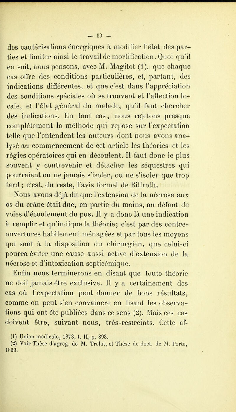 des cautérisations énerg'iques à modifier l'état des par- ties et limiter ainsi le travail de mortification. Quoi qu'il en soit, nous pensons, avec M. Mag-itot (1), que chaque cas otTre des conditions particulières, et, partant, des indications différentes, et que c'est dans l'appréciation des conditions spéciales où se trouvent et l'affection lo- cale, et l'état g-énéral du malade, qu'il faut chercher des indications. En tout cas, nous rejetons presque complètement la méthode qui repose sur l'expectation telle que l'entendent les auteurs dont nous avons ana- lysé au commencement de cet article les théories et les règ-les opératoires qui en découlent. Il faut donc le plus souvent y contrevenir et détacher les séquestres qui pourraient ou ne jamais s'isoler, ou ne s'isoler que trop tard ; c'est, du reste, l'avis formel de Billroth. Nous avons déjà dit que l'extension de la nécrose aux os du crâne était due, en partie du moins, au défaut de voies d'écoulement du pus. Il y a donc là une indication à remplir et qu'indique la théorie; c'est par des contre- ouvertures habilement ménag'ées et par tous les moyens qui sont à la disposition du chirurg-ien, que celui-ci pourra éviter une cause aussi active d'extension de la nécrose et d'intoxication septicémique. Enfin nous terminerons en disant que toute théorie ne doit jamais être exclusive. 11 y a certainement des cas où l'expectation peut donner de bons résultats, comme on peut s'en convaincre en lisant les observa- tions qui ont été publiées dans ce sens (2). Mais ces cas doivent être, suivant nous, très-restreints. Cette af- (1) Union médicale, 1873, t. II, p. 893. (2) Voir Thèse d'agrég. de M. Trélat, et Thèse de doct. de M. Porte, 1869.