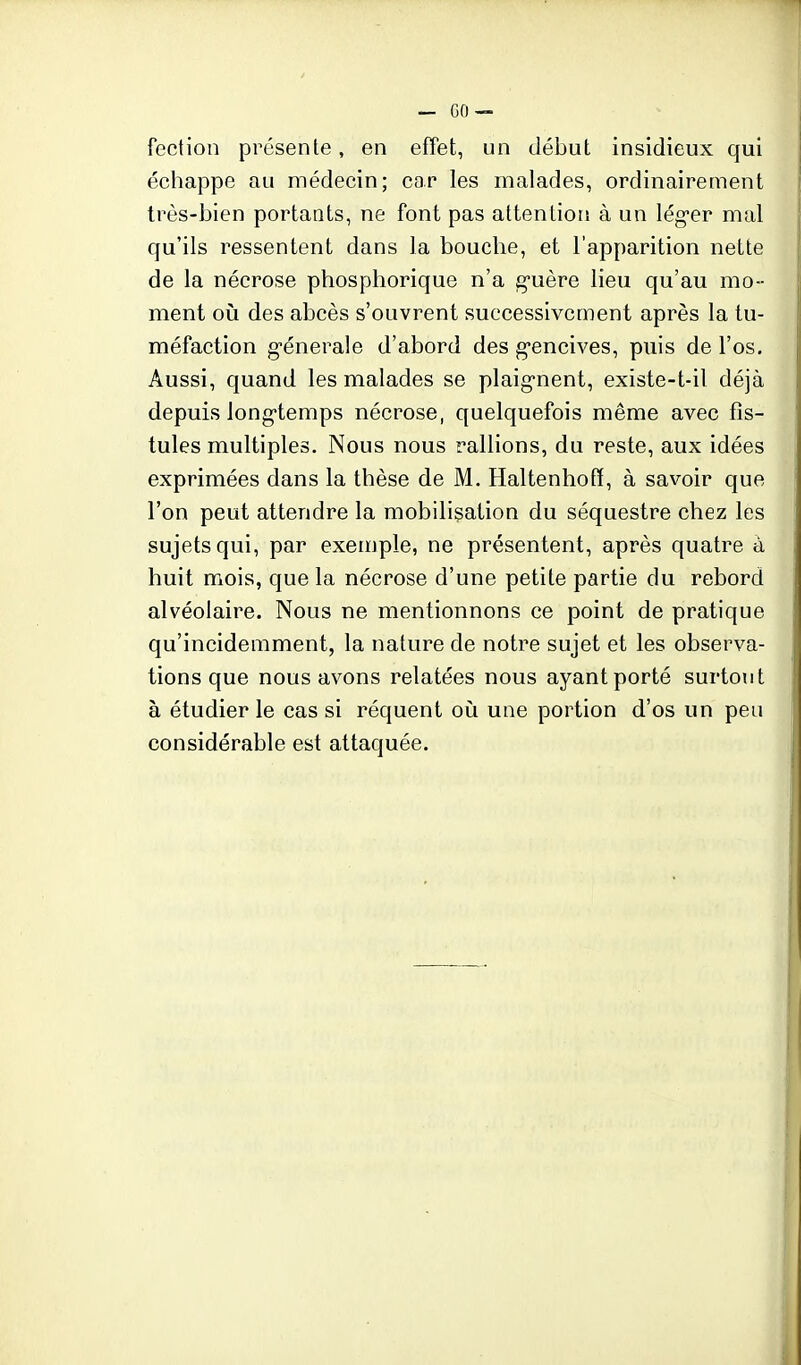 fection présente, en effet, un début insidieux qui échappe au médecin; car les malades, ordinairement très-bien portants, ne font pas attentioiî à un léguer mal qu'ils ressentent dans la bouche, et l'apparition nette de la nécrose phosphorique n'a g'uère lieu qu'au mo- ment où des abcès s'ouvrent successivement après la tu- méfaction g-énerale d'abord des g'encives, puis de l'os. Aussi, quand les malades se plaig-nent, existe-t-il déjà depuis long-temps nécrose, quelquefois même avec fis- tules multiples. Nous nous rallions, du reste, aux idées exprimées dans la thèse de M. Haltenhofï, à savoir que l'on peut attendre la mobilisation du séquestre chez les sujets qui, par exemple, ne présentent, après quatre à huit mois, que la nécrose d'une petite partie du rebord alvéolaire. Nous ne mentionnons ce point de pratique qu'incidemment, la nature de notre sujet et les observa- tions que nous avons relatées nous ayant porté surtout à étudier le cas si réquent où une portion d'os un peu considérable est attaquée.