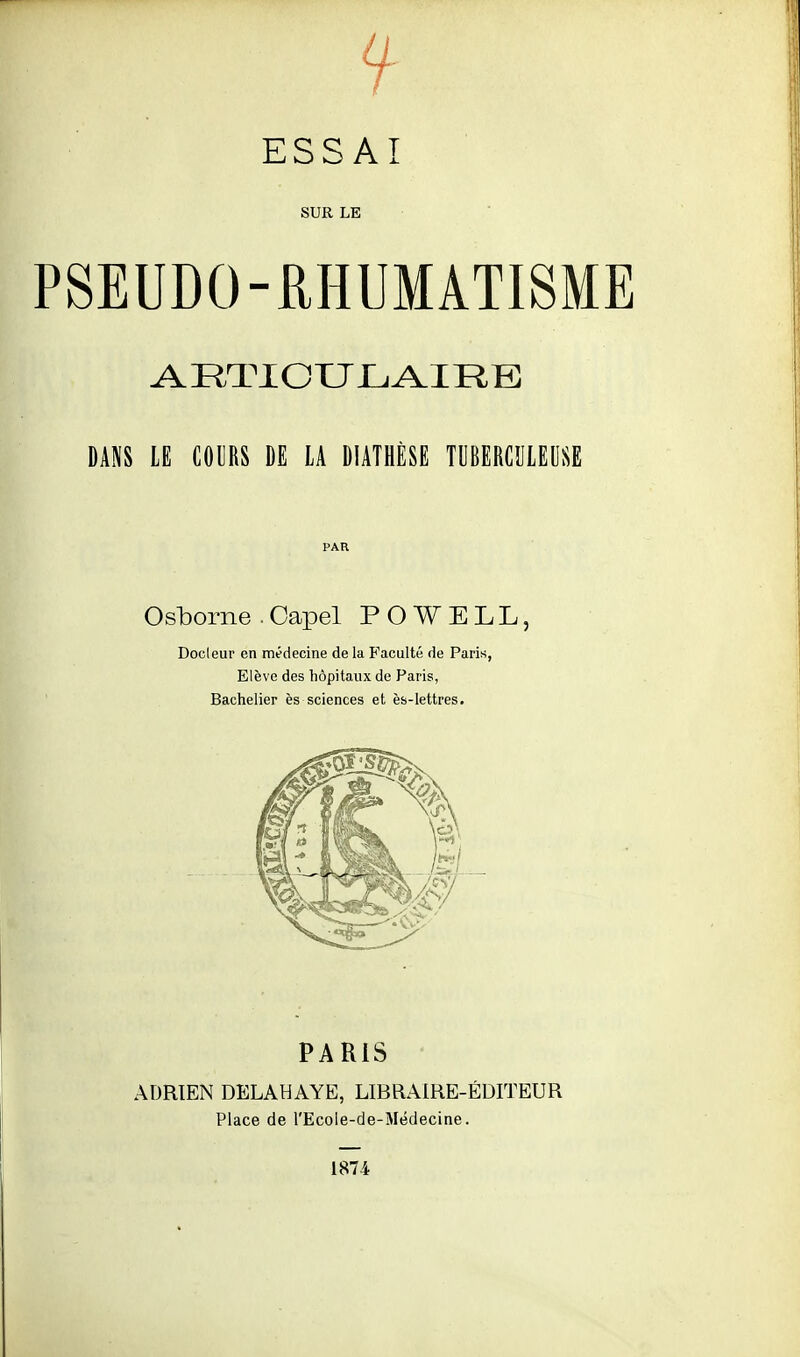 SUR LE PSEUDO-RHUMATISME DANS LE COl]RS DE LA DIATHÈSE TUBERCULEUSE PAR Osborne . Oapel P O W E L L, Docleur en médecine de la Faculté de Paris, Elève des hôpitaux de Paris, Bachelier ès sciences et ès-lettres. PARIS ADRIEN DELAHAYE, LIBRAIRE-ÉDITEUR Place de l'Ecole-de-Médecine. 1874