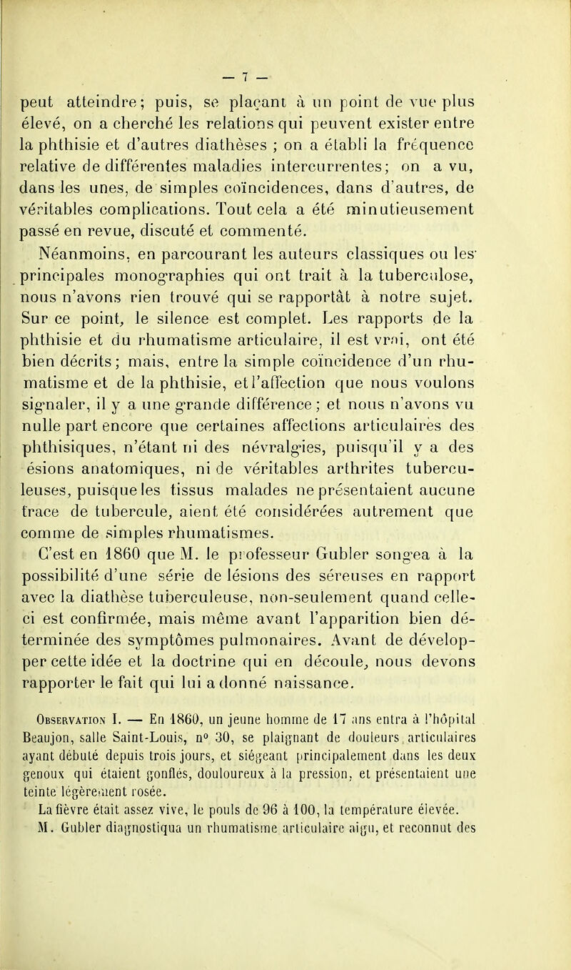 peut atteindre; puis, se plaçant à un point de vue plus élevé, on a cherché les relations qui peuvent exister entre la phthisie et d'autres diathèses ; on a établi la fréquence relative de différentes maladies intercurrentes; on a vu, dans les unes, de simples coïncidences, dans d'autres, de véritables complications. Tout cela a été minutieusement passé en revue, discuté et commenté. Néanmoins, en parcourant les auteurs classiques ou les* principales monog^raphies qui ont trait à la tuberculose, nous n'avons rien trouvé qui se rapportât à notre sujet. Sur ce point, le silence est complet. Les rapports de la phthisie et du rhumatisme articulaire, il est vrni, ont été bien décrits; mais, entre la simple coïncidence d'un rhu- matisme et de la phthisie, etl'afïéction que nous voulons sig-naler, il y a ime g-rande différence ; et nous n'avons vu nulle part encore que certaines affections articulaires des phthisiques, n'étant ni des névralg-ies, puisqu'il y a des ésions anatomiques, ni de véritables arthrites tubercu- leuses, puisque les tissus malades ne présentaient aucune trace de tubercule, aient été considérées autrement que comme de simples rhumatismes. C'est en 1860 que M. le professeur Gubler song-ea à la possibilité d'une série de lésions des séreuses en rapport avec la diathèse tuberculeuse, non-seulement quand celle- ci est confirmée, mais même avant l'apparition bien dé- terminée des symptômes pulmonaires. Avant de dévelop- per cette idée et la doctrine qui en découle, nous devons rapporter le fait qui lui adonné naissance. Observation I. — En 1860, un jeune liomme de 17 ans entra à l'hôpital Beaujon, salie Saint-Louis, n» 30, se plaignant de douleurs articulaires ayant débulé depuis trois jours, et siégeant [)rincipalement dans les deux genoux qui étaient gonflés, douloureux à la pression, et présentaient une teinte légèreraent rosée. La fièvre était assez vive, le pouls de 96 à 100, la température élevée. M. Gabier diagnostiqua un rhumatisme articulaire aigu, et reconnut des