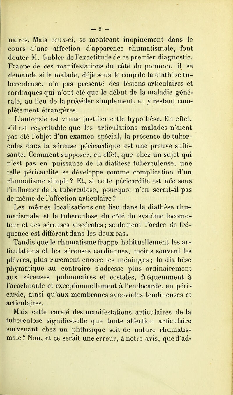 naires. Mais ceux-ci, se montrant inopinément dans le cours d'une affection d'apparence rhumatismale, font douter M. Gubler de l'exactitude de ce premier diag-noslic. Frappé de ces manifestations du côté du poumon, il se demande si le malade, déjà sous le coup de la diathèse tu- berculeuse, n'a pas présenté des lésions articulaires et cardiaques qui n'ont été que le début de la maladie géné- rale, au lieu de la précéder simplement, en y restant com- plètement étrang-ères. L'autopsie est venue justifier cette hypothèse. En effet, s'il est reg-rettable que les articulations malades n'aient pas été l'objet d'un examen spécial, la présence de tuber- cules dans la séreuse péricardique est une preuve suffi- sante. Comment supposer, en effet, que chez un sujet qui n'est pas en puissance de la diathèse tuberculeuse, une telle péricardite se développe comme complication d'un rhumatisme simple? Et, si cette péricardite est née sous l'influence de la tuberculose, pourquoi n'en serait-il pas de même de l'affection articulaire ? Les mêmes localisations ont lieu dans la diathèse rhu- matismale et la tuberculose du côté du système locomo- teur et des séreuses viscérales ; seulement l'ordre de fré- quence est différent dans les deux cas. Tandis que le rhumatisme frappe habituellement les ar- ticulations et les séreuses cardiaques, moins souvent les plèvres, plus rarement encore les méning-es ; la diathèse phymatique au contraire s'adresse plus ordinairement aux séreuses pulmonaires et costales, fréquemment à l'arachnoïde et exceptionnellement à l'endocarde, au péri- carde, ainsi qu'aux membranes synoviales tendineuses et articulaires. Mais cette rareté des manifestations articulaires de la tuberculose sig-nifie-t-elle que toute affection articulaire survenant chez un phthisique soit de nature rhumatis- male? Non, et ce serait une erreur, à notre avis, qued'ad-