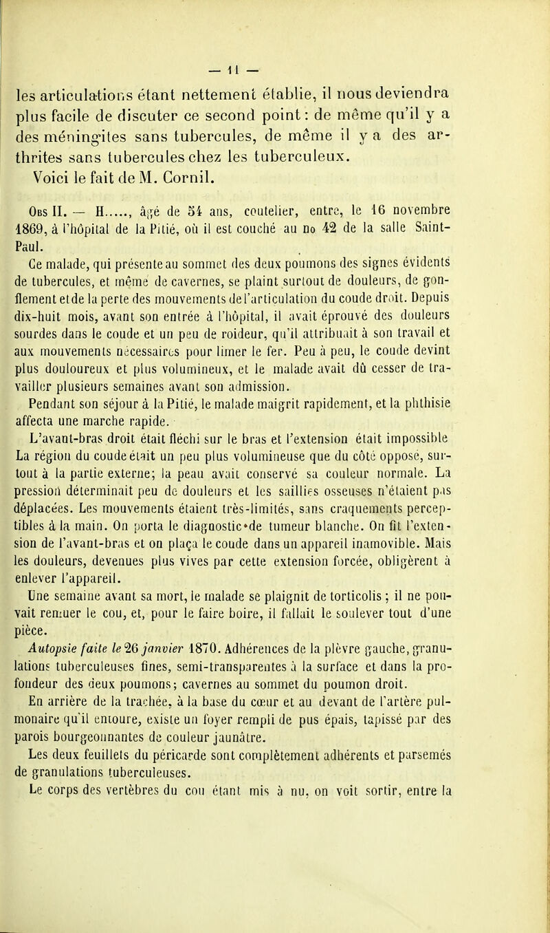 les articulations étant nettement établie, il nous deviendra plus facile de discuter ce second point : de même qu'il y a des méning*ites sans tubercules, de même il y a des ar- thrites sans tubercules chez les tuberculeux. Voici le fait de M. Cornil. Obs il — H , âj;é de Si ans, coutelier, entre, le 16 novembre 1869, à l'hôpilal de la Pitié, où il est couché au no 42 de la salle Saint- Paul. Ce malade, qui présente au sommet des deux poumons des signes évidents de tubercules, et même de cavernes, se plaint surtout de douleurs, de gon- flement etde la perte des mouvements de l'articulation du coude droit. Depuis dix-huit mois, avant son entrée à l'hôpital, il avait éprouvé des douleurs sourdes dans le coude et un peu de roideur, qu'il attribuait à son travail et aux mouvements nécessaires pour limer le fer. Peu à peu, le coude devint plus douloureux et plus volumineux, et le malade avait dû cesser de tra- vailler plusieurs semaines avant son admission. Pendant son séjour à la Pitié, le malade maigrit rapidement, et la phlhisie affecta une marche rapide. L'avant-bras droit était fléchi sur le bras et l'extension était impossible La région du coude était un peu plus volumineuse que du côté oppose, sur- tout à la partie externe; la peau avait conservé sa couleur normale. La pression déterminait peu de douleurs et les saillies osseuses n'étaient pas déplacées. Les mouvements étaient très-limités, sans craquements percep- tibles à la main. On porta le diagnostic»de tumeur blanche. On fit l'exten- sion de l'avant-bras et on plaça le coude dans un appareil inamovible. Mais les douleurs, devenues plus vives par cette extension forcée, obligèrent à enlever l'appareil. Une semaine avant sa mort, le malade se plaignit de torticolis ; il ne pou- vait remuer le cou, et, pour le faire boire, il fallait le soulever tout d'une pièce. Autopsie faite le'i6 janvier 1870. Adhérences de la plèvre gauche, granu- lations tuberculeuses fines, semi-transparentes à la surface et dans la pro- fondeur des deux poumons; cavernes au sommet du poumon droit. En arrière de la trachée, à la base du cœur et au devant de l'artère pul- monaire qu'il entoure, existe un foyer rempli de pus épais, tapissé par des parois bourgeonnantes de couleur jaunâtre. Les deux feuillets du péricarde sont complètement adhérents et parsemés de granulations tuberculeuses. Le corps des vertèbres du cou étant mis à nu, on voit sortir, entre la