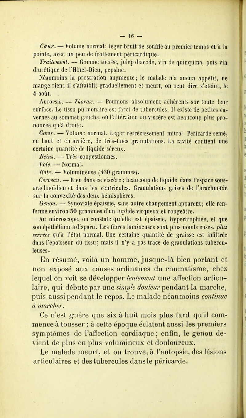 Cœur. — Volume normal; léger bruit de souffle au premier temps et à la pointe, avec un peu de frottement péricardique. Traitement. — Gomme sucrée, julep diacode, vin de quinquina, puis vin diurétique de l'Hôtel-Dieu^ pepsine. Néanmoins la prostration aufjmente; le malade n'a aucun appétit, ne mange rien; il s'affaiblit graduellement et meurt, on peut dire s'éteint, le 4 août. Autopsie. — Thorax. — Poumons absolument adhérents sur toute leur surface. Le tissu pulmonaire est farci de tubercules. Il existe de petites ca- vernes au sommet gauche, où l'altération du viscère est beaucoup plus pro- noncée qu'à droite. Cœur. — Volume normal. Léger rétrécissement mitral. Péricarde semé, en haut et en arrière, de très-tînes granulations. La cavité contient une certaine quantité de liquide séreux. Reins. — Très-congestionnés. Foie. — Normal. Rate. — Volumineuse (430 grammes). Cerveau. — Rien dans ce viscère ; beaucoup de liquide dans l'espace sous- arachnoïdien et dans les ventricules. Granulations grises de l'arachnoïde sur la convexité des deux hémisphères. Genou. — Synoviale épaissie, sans autre changement apparent; elle ren- ferme environ SO grammes d'un liqdide vicqueux et rougeâtre. Au microscope, on constate qu'elle est épaissie, hypertrophiée, et que son épithélium adisparu. Les fibres lamineuses sont plus nombreuses, plus serrées qu'à l'état normal. Une certaine quantité de graisse est infiltrée dans l'épaisseur du tissu; mais il n'y a pas trace de granulations tubercu- leuses. Rn résumé, voilà un homme, jusque-là bien portant et non exposé aux causes ordinaires du rhumatisme, chez lequel on voit se développer lentement une affection articu- laire, qui débute par une simple douleur pendant la marche, puis aussi pendant le repos. Le malade néanmoins continue à marcher. Ce n'est g-uère que six à huit mois plus tard qu'il com- mence à tousser ; à cette époque éclatent aussi les premiers symptômes de l'affection cardiaque ; enfin, le g'enou de- vient de plus en plus volumineux et douloureux. Le malade meurt, et on trouve, à l'autopsie, des lésions articulaires et des tubercules dans le péricarde.