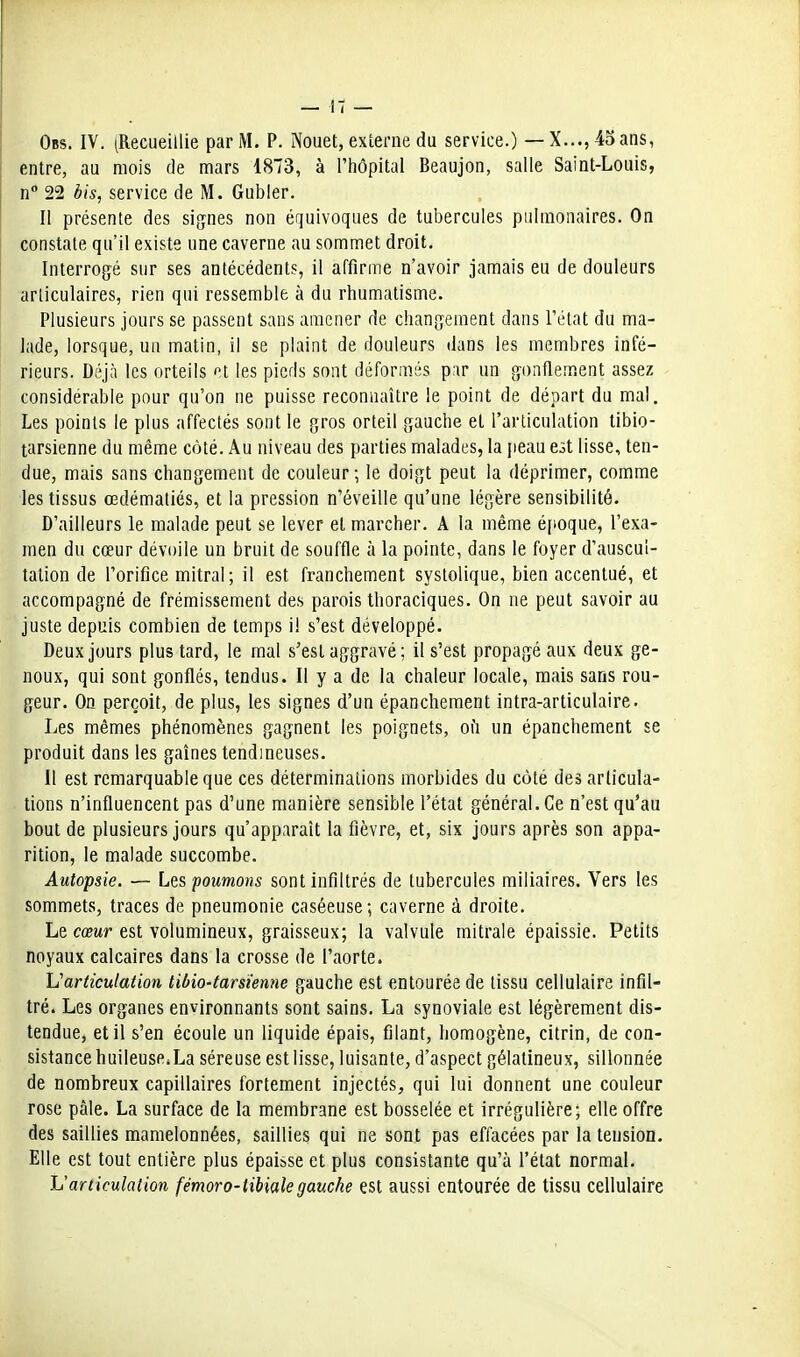 Obs. IV. (Recueillie par M. P. Nouet, externe du service.) — X...,4oans, entre, au mois de mars 1873, à l'iiôpital Beaujon, salle Saint-Louis, n 22 bis, service de M. Gubler, Il présente des signes non équivoques de tubercules pulmonaires. On constate qu'il existe une caverne au sommet droit. Interrogé sur ses antécédents, il affirme n'avoir jamais eu de douleurs articulaires, rien qui ressemble à du rhumatisme. Plusieurs jours se passent sans amener de changement dans l'état du ma- lade, lorsque, un matin, il se plaint de douleurs dans les membres infé- rieurs. Déjà les orteils et les pieds sont déformés par un gonflement assez considérable pour qu'on ne puisse reconnaître le point de départ du mal. Les points le plus affectés sont le gros orteil gauche et l'articulation tibio- tarsienne du même côté. Au niveau des parties malades, la jieau est lisse, ten- due, mais sans changement de couleur-, le doigt peut la déprimer, comme les tissus œdémaliés, et la pression n'éveille qu'une légère sensibilité. D'ailleurs le malade peut se lever et marcher. A la même époque, l'exa- men du cœur dévoile un bruit de souffle à la pointe, dans le foyer d'auscul- tation de l'orifice mitral ; il est franchement systolique, bien accentué, et accompagné de frémissement des parois thoraciques. On ne peut savoir au juste depuis combien de temps il s'est développé. Deux jours plus tard, le mal s'est aggravé ; il s'est propagé aux deux ge- noux, qui sont gonflés, tendus. Il y a de la chaleur locale, mais sans rou- geur. On perçoit, de plus, les signes d'un épanchement intra-articulaire. Les mêmes phénomènes gagnent les poignets, oii un épanchement se produit dans les gaines tendineuses. Il est remarquable que ces déterminations morbides du coté des articula- tions n'influencent pas d'une manière sensible l'état général. Ce n'est qu'au bout de plusieurs jours qu'apparaît la fièvre, et, six jours après son appa- rition, le malade succombe. Autopsie. — Lqs poumons sont infiltrés de tubercules miliaires. Vers les sommets, traces de pneumonie caséeuse; caverne à droite. Le cû3Mr est volumineux, graisseux; la valvule raitrale épaissie. Petits noyaux calcaires dans la crosse de l'aorte. Varticulation libio-tarsienne gauche est entourée de tissu cellulaire infil- tré. Les organes environnants sont sains. La synoviale est légèrement dis- tendue, et il s'en écoule un liquide épais, filant, homogène, citrin, de con- sistance huileuseiLa séreuse est lisse, luisante, d'aspect gélatineux, sillonnée de nombreux capillaires fortement injectés, qui lui donnent une couleur rose pâle. La surface de la membrane est bosselée et irrégulière; elle offre des saillies mamelonnées, saillies qui ne sont pas effacées par la tension. Elle est tout entière plus épaisse et plus consistante qu'à l'état normal. ISarticulation fémoro-libialegauche est aussi entourée de tissu cellulaire