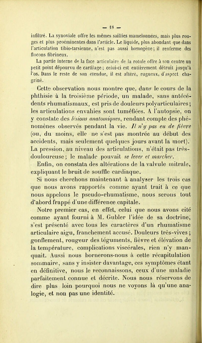 infiltré. La synoviale offre les mêmes saillies mamelonnées, mais plus rou- ges et plus proéminentes dans l'arlicle. Le liquide, plus abondant que dans l'articulation tibio-tarsienne, n'est pas aussi homogène; il renferme des flocons fibrineux. La partie interne de la face articulaire de la rotule offre à son centre un petit point dépourvu de cartilage; celui-ci est entièrement détruit jusqu'à l'os. Dans le reste de son étendue, il est altéré, rugueux, d'aspect cha- griné. Cette observation nous montre que, dan? le cours de la phthisie à la troisième période, un malade, sans antécé- dents rhumatismaux, est pris de douleurs polyarticulaires ; les articulations envahies sont tuméfiées. A l'autopsie, on y constate des lésions anatomiques^ rendant compte des phé- nomènes observés pendant la vie. // n'y pas eu de fièvre (ou, du moins, elle ne s'est pas montrée au début des accidents, mais seulement quelques jours avant la mort). La pression, au niveau des articulations, n'était pas très- douloureuse; le malade pouvait se lever et marcher. Enfin, on constata des altérations de la valvule niitrale, expliquant le bruit de souffle cardiaque. Si nous cherchons maintenant à analyser les trois cas que nous avons rapportés comme ayant trait à ce que nous appelons le pseudo-rhumatisme, nous serons tout d'abord frappé d'une différence capitale. Notre premier cas, en effet, celui que nous avons cité comme ayant fourni à M. Gubler l'idée de sa doctrine, s'est présenté avec tous les caractères d'un rhumatisme articulaire aig'u, franchement accusé. Douleurs très-vives ; g^onflement, roug-eur des tég-uments, fièvre et élévation de la température, complications viscérales, rien n'y man- quait. Aussi nous bornerons-nous à cette récapitulation sommaire, sans y insister davantag-e, ces symptômes étant en définitive, nous le reconnaissons, ceux d'une maladie parfaitement connue et décrite. Nous nous réservons de dire plus loin pourquoi nous ne voyons là qu'une ana- log'ie, et nou pas une identité.