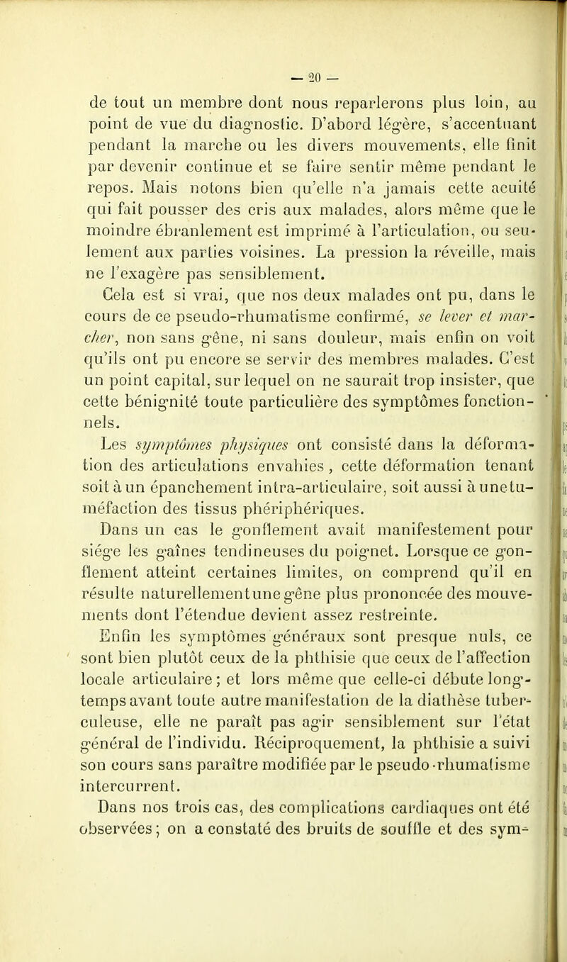 — 50 — de tout un membre dont nous reparlerons plus loin, au point de vue du diagnostic. D'abord lég-ère, s'accentuant pendant la marche ou les divers mouvements, elle finit par devenir continue et se faire sentir même pendant le repos. Mais notons bien qu'elle n'a jamais cette acuité qui fait pousser des cris aux malades, alors même que le moindre ébranlement est imprimé à l'articulation, ou seu- lement aux parties voisines. La pression la réveille, mais ne l'exagère pas sensiblement. Cela est si vrai, que nos deux malades ont pu, dans le cours de ce pseudo-rhumatisme confirmé, se lever et mar- cher, non sans g-êne, ni sans douleur, mais enfin on voit qu'ils ont pu encore se servir des membres malades. C'est un point capital, sur lequel on ne saurait trop insister, que cette bénig-nité toute particulière des symptômes fonction- nels. Les S7jmptôtnes physiques ont consisté dans la déforma- tion des articulations envahies, cette déformation tenant soitàun épanchement intra-arliculaire, soit aussi àunetu- méfaction des tissus phériphériques. Dans un cas le g-onflement avait manifestement pour siég'e les g-aînes tendineuses du poiguiet. Lorsque ce g-on- flement atteint certaines limites, on comprend qu'il en résulte naturellementune gêne plus prononcée des mouve- ments dont l'étendue devient assez restreinte. Enfin les symptômes g'énéraux sont presque nuls, ce sont bien pkitôt ceux de la plithisie que ceux de l'affection locale articulaire ; et lors même que celle-ci débute long'- tem.ps avant toute autre manifestation de la diathèse tuber- culeuse, elle ne paraît pas ag'ir sensiblement sur l'état g-énéral de f individu. Réciproquement, la phthisie a suivi son cours sans paraître modifiée par le pseudo -rhumatisme intercurrent. Dans nos trois cas, des complicationâ cardiaques ont été observées ; on a constaté des bruits de souffle et des sym-