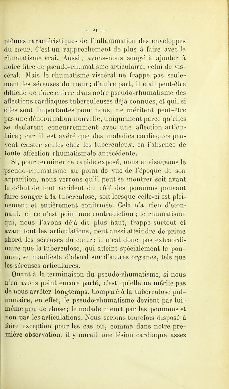 plômes caractéristiques de l'inflammation des enveloppes do cœur. C'est un rapprochement de plus à faire avec le rhumatisme vrai. Aussi, avons-nous song'é à ajouter à notre titre de pseudo-rhumatisme articulaire, celui de vis- céral. Mais le rhumatisme viscéral ne frappe pas seule- ment les séreuses du cœur; d'autre part, il était peut-être difficile de faire entrer dans notre pseudo-rhumatisme des affections cardiaques tuberculeuses déjà connues, et qui, si elles sont importantes pour nous, ne méritent peut-être pas une dénomination nouvelle, uniquement parce qu'elles se déclarent concurremment avec une affection articu- laire; car il est avéré que des maladies cardiaques peu- vent exister seules chez les tuberculeux, en l'absence de toute affection rhumatismale antécédente. Si, pour terminer ce rapide exposé, nous envisag-eons le pseudo-rhumatisme au point de vue de l'époque de son ap|)arition, nous verrons qu'il peut se montrer soit avant le début de tout accident du côté des poumons pouvant faire song-er à la tuberculose, soit lorsque celle-ci est plei- nement et entièrement confirmée. Cela n'a rien d'éton- nant, et ce n'est point une contradiction ; le rhumatisme qui, nous l'avons déjà dit plus haut, frappe surtout et avant tout les articulations, peut aussi atteindre de prime abord les séreuses du cœur ; il n'est donc pas extraordi- naire que la tuberculose, qui atteint spécialement le pou- mon, se manifeste d'abord sur d'autres org-anes, tels que les séreuses articulaires. Quanta la terminaison du pseudo-rliumatisme, si nous n'en avons point encore parié, c'est qu'elle ne mérite pas de nous arrêter long-temps. Comparé à la tuberculose pul- monaire, en effet, le pseudo-rhumatisme devient par lui- même peu de chose; le malade meurt par les poumons et non par les articulations. Nous serions toutefois disposé à faire exception pour les cas oij, comme dans notre pre- mière observation, il y aurait une lésion cardiaque assez