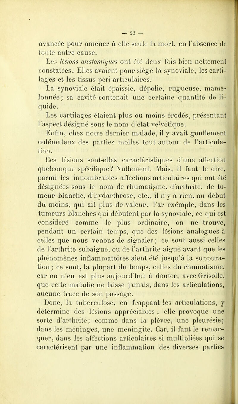 -2^2 avancée pour amener à elle seule la mort, en l'absence de toute autre cause. Les lésions anatomiqiies ont été deux fois bien nettement constatées. Elles avaient pour siég'e la synoviale, les carti- lag'es et les tissus péri-articulaires. La synoviale était épaissie, dépolie, rug-ueuse, mame- lonnée; sa cavité contenait une certaine quantité de li- ([uide. Les cartilages étaient plus ou moins érodés, présentant l'aspect désigné sous le nom d'état ve'.vétique. Enfin, chez notre dernier malade, il y avait g-onfïement œdémateux des parties molles tout autour de l'articula- tion. Ces lésions sont-elles caractéristiques d'une affection quelconque spécifique? Nullement. Mais^ il faut le dire, parmi les innombrables affections articulaires qui ont été désignées sous le nom de rhumatisme, d'arthrite, de tu- meur blanche, d'hydartbrose, etc., il n'y a rien, au début du moins, qui ait plus de valeur. Par exemple, dans les tumeurs blanches qui débutent par la synoviale, ce qui est considéré comme le plus ordinaire, on ne trouve, pendant un certain temps, que des lésions analog'ues à celles que nous venons de sigmaler ; ce sont aussi celles de l'arthrite subaigue, ou de l'arthrite aiguë avant que les phénomènes inflammatoires aient été jusqu'à la suppura- tion; ce sont, la plupart du temps, celles du rhumatisme, car on n'en est plus aujourd'hui à douter, avec Grisolle, que cette maladie ne laisse jamais, dans les articulations, aucune trace de son passag'e. Donc, la tuberculose, en frappant les articulations, y détermine des lésions appréciables ; elle provoque une sorte d'arthrite; comme dans la plèvre, une pleurésie; dans les méninges, une méningite. Car, il faut le remar- quer, dans les affections articulaires si multipliées qui se caractérisent par une inflammation des diverses parties i