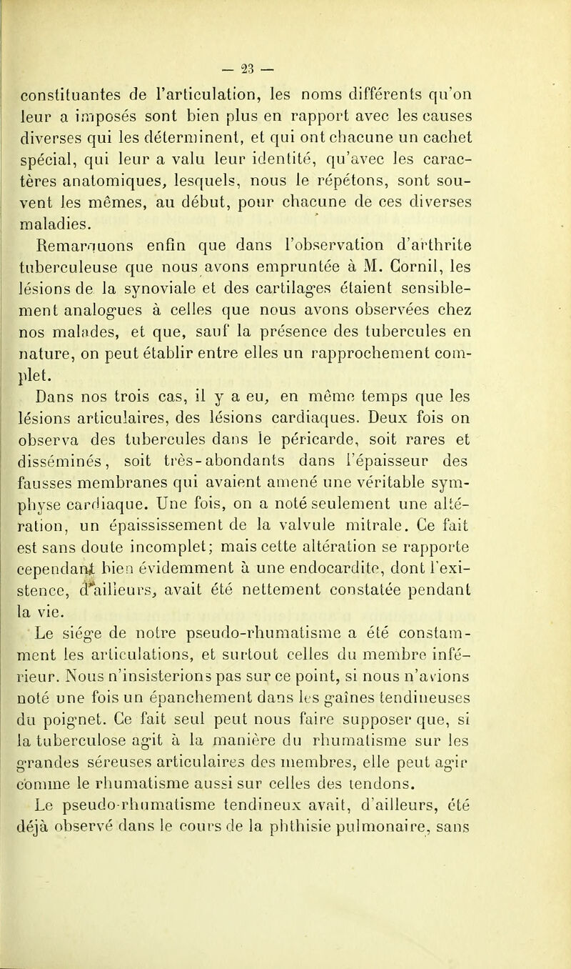 constituantes de l'articulation, les noms différents qu'on leur a imposés sont bien plus en rapport avec les causes diverses qui les déterminent, et qui ont chacune un cachet spécial, qui leur a valu leur identité, qu'avec les carac- tères anatomiques, lesquels, nous le répétons, sont sou- vent les mêmes, au début, pour chacune de ces diverses maladies. Remarnuons enfin que dans l'observation d'arthrite tuberculeuse que nous avons empruntée à M. Gornil, les lésions de la synoviale et des cartilag-es étaient sensible- ment analogues à celles que nous avons observées chez nos malades, et que, sauf la présence des tubercules en nature, on peut établir entre elles un rapprochement com- plet. Dans nos trois cas, il y a eu, en même temps que les lésions articulaires, des lésions cardiaques. Deux fois on observa des tubercules dans le péricarde, soit rares et disséminés, soit ti'ès-abondants dans l'épaisseur des fausses membranes qui avaient amené une véritable sym- physe cardiaque. Une fois, on a noté seulement une alté- ration, un épaississement de la valvule mitrale. Ce fait est sans doute incomplet; mais cette altération se rapporte cependanit bien évidemment à une endocardite, dont l'exi- stence, d'ailleurs, avait été nettement constatée pendant la vie. Le siég-e de notre pseudo-rhumatisme a été constam- ment les articulations, et surtout celles du membre infé- rieur. Nous n'insisterions pas sur ce point, si nous n'avions noté une fois un épanchement dans les g-aînes tendineuses du poignet. Ce fait seul peut nous faire supposer que, si la tuberculose ag-it à la manière du rhumatisme sur les grandes séreuses articulaires des membres, elle peut ag-ir comme le rhumatisme aussi sur celles des tendons. Le pseudo-rhumatisme tendineux avait, d'ailleurs, été déjà observé dans le cours de la phthisie pulmonaire, sans