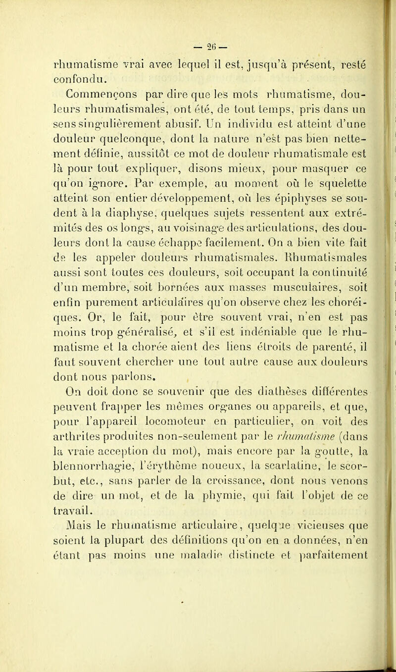 — 2(5 — rhumatisme vrai avec lequel il est, jusqu'à présent, resté confondu. Commençons par dire que les mots rhumatisme, dou- leurs rhumatismales, ont été, de tout temps, pris dans un sens sing-ulièrement ahusif. Un individu est atteint d'une douleur quelconque, dont la nature n'est pas bien nette- ment définie, aussitôt ce mot de douleur rhumatismale est là pour tout expliquer, disons mieux, pour masquer ce qu'on ig-nore. Par exemple, au moment oiî le squelette atteint son entier développement, où les épiphyses se sou- dent à la diaphyse, quelques sujets ressentent aux. extré- mités des os longs, au voisinag'e des articulations, des dou- leurs dont la cause échappe facilement. On a bien vite fait dft les appeler douleurs rhumatismales. Rhumatismales aussi sont toutes ces douleurs, soit occupant la continuité d'un membre, soit bornées aux masses musculaires, soit enfin purement articulaires qu'on observe chez les choréi- ques. Or, le fait, pour être souvent vrai, n'en est pas moins trop g-énéralisé, et s'il est indéniable que le rhu- matisme et la chorée aient des liens étroits de parenté, il faut souvent chercher une tout autre cause aux douleurs dont nous parlons. On doit donc se souvenir que des diathèses difïérentes peuvent frapper les mômes organes ou appareils, et que, pour l'appareil locomoteur en particulier, on voit des arthrites produites non-seulement pai' le rhumatisme (dans la vraie acception du mol), mais encore par la g'outte, la blennorrhag-ie, l'érythème noueux, la scarlatine, le scor- but, etc., sans parler de la croissance, dont nous venons de dire un mot, et de la phymie, qui fait l'objet de ce travail. Mais le rhumatisme articulaire, quelque vicieuses que soient la plupart des définitions qu'on en a données, n'en étant pas moins une maladie distincte et ])arfaitement