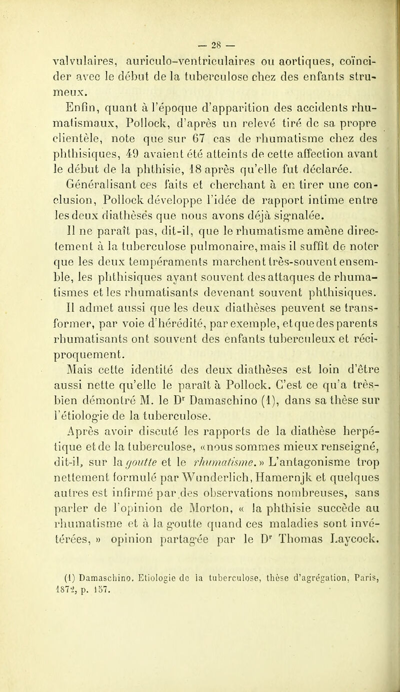 valvulaires, auriculo-ventriculaires ou aortiques, coïnci- der avec le début de la tuberculose chez des enfants stru- meux. Enfin, quant à l'époque d'apparition des accidents rhu- matismaux, Pollock, d'après un relevé tiré de sa propre clientèle, note que sur 67 cas de rhumatisme chez des phthisiques, 49 avaient été atteints de cette afîection avant le début de la phthisie, 18 après qu'elle fut déclarée. Généralisant ces faits et cherchant à en tirer une con- clusion, Pollock développe l'idée de rapport intime entre les deux diathèsés que nous avons déjà si^'nalée. Il ne paraît pas, dit-il, que le rhumatisme amène direc- tement à la tuberculose pulmonaire,mais il suffit de noter que les deux tempéraments marchent très-souvent ensem- ble, les phthisiques ayant souvent des attaques de rhuma- tismes et les rhumatisants devenant souvent phthisiques. Il admet aussi que les deux diathèsés peuvent se trans- former, par voie d'hérédité, par exemple, etquedes parents rhumatisants ont souvent des enfants tuberculeux et réci- proquement. Mais cette identité des deux diathèsés est loin d'être aussi nette qu'elle le paraît à Pollock. C'est ce qu'a très- bien démontré M. le D^ Damaschino (1), dans sa thèse sur l'étiolog'ie de la tuberculose. Après avoir discuté les rapports de la diathèse herpé- tique et de la tuberculose, «nous sommes mieux renseig'né, dit-il, sur la f/outte et le rhiimatiswe.n) L'antagonisme trop nettement formulé par Wunderlich, Hamernjk et quelques autres est infirmé par .des observations nombreuses, sans parler de l'opinion de Morton, « la phthisie succède au rhumatisme et à la g-outte quand ces maladies sont invé- térées, » opinion partag^ée par le D Thomas Laycock. (1) Damaschino. Etiologie de la tuberculose, thèse d'agrégation. Paris, 187-2, p. 157. 