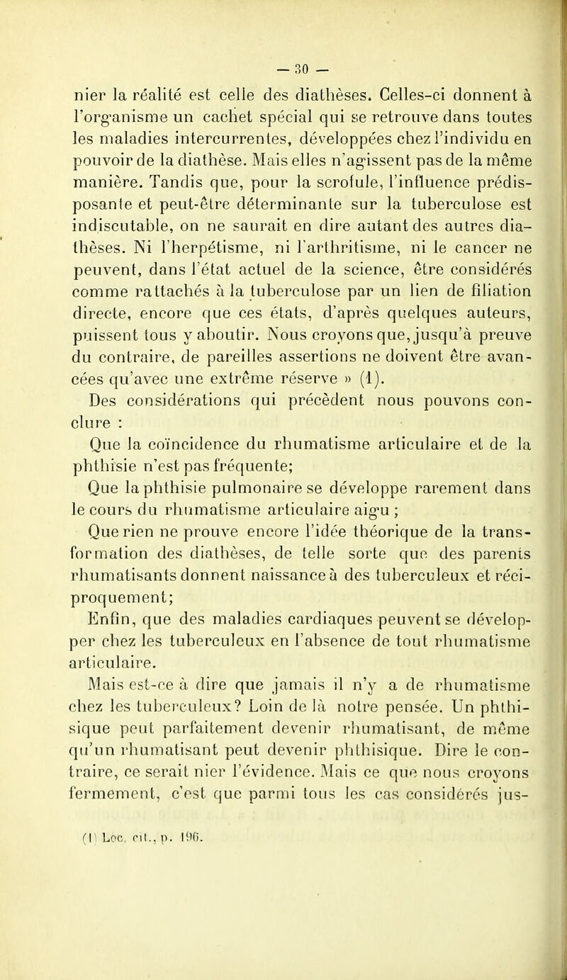 nier la réalité est celle des diathèses. Celles-ci donnent à l'org-anisme un cachet spécial qui se retrouve dans toutes les maladies intercurrentes, développées chez l'individu en pouvoir de la diathèse. Mais elles n'ag-issent pas de la même manière. Tandis que, pour la scrofule, l'influence prédis- posante et peut-être déterminante sur la tuberculose est indiscutable, on ne saurait en dire autant des autres dia- thèses. Ni l'herpétisme, ni Tarthritisme, ni le cancer ne peuvent, dans l'état actuel de la science, être considérés comme rattachés à la tuberculose par un lien de filiation directe, encore que ces états, d'après quelques auteurs, puissent tous y aboutir. Nous croyons que, jusqu'à preuve du contraire, de pareilles assertions ne doivent être avan- cées qu'avec une extrême réserve » (1). Des considérations qui précèdent nous pouvons con- clure : Que la coïncidence du rhumatisme articulaire et de la phthisie n'est pas fréquente; Que la phthisie pulmonaire se développe rarement dans le cours du rhumatisme articulaire aig-u ; Que rien ne prouve encore l'idée théorique de la trans- formation des diathèses, de telle sorte que des parents rhumatisants donnent naissance à des tuberculeux et réci- proquement; Enfin, que des maladies cardiaques peuvent se dévelop- per chez les tuberculeux en l'absence de tout rhumatisme articulaire. Mais est-ce à dire que jamais il n'y a de rhumatisme chez les tuberculeux? Loin de là notre pensée. Un phthi- sique peut parfaitement devenir rhumatisant, de m.ême qu'un rhumatisant peut devenir phthisique. Dire le con- traire, ce serait nier l'évidence. Mais ce que nous croyons fermement, c'est que parmi tous les cas considérés jus- (li Loc. rit., p. 190.