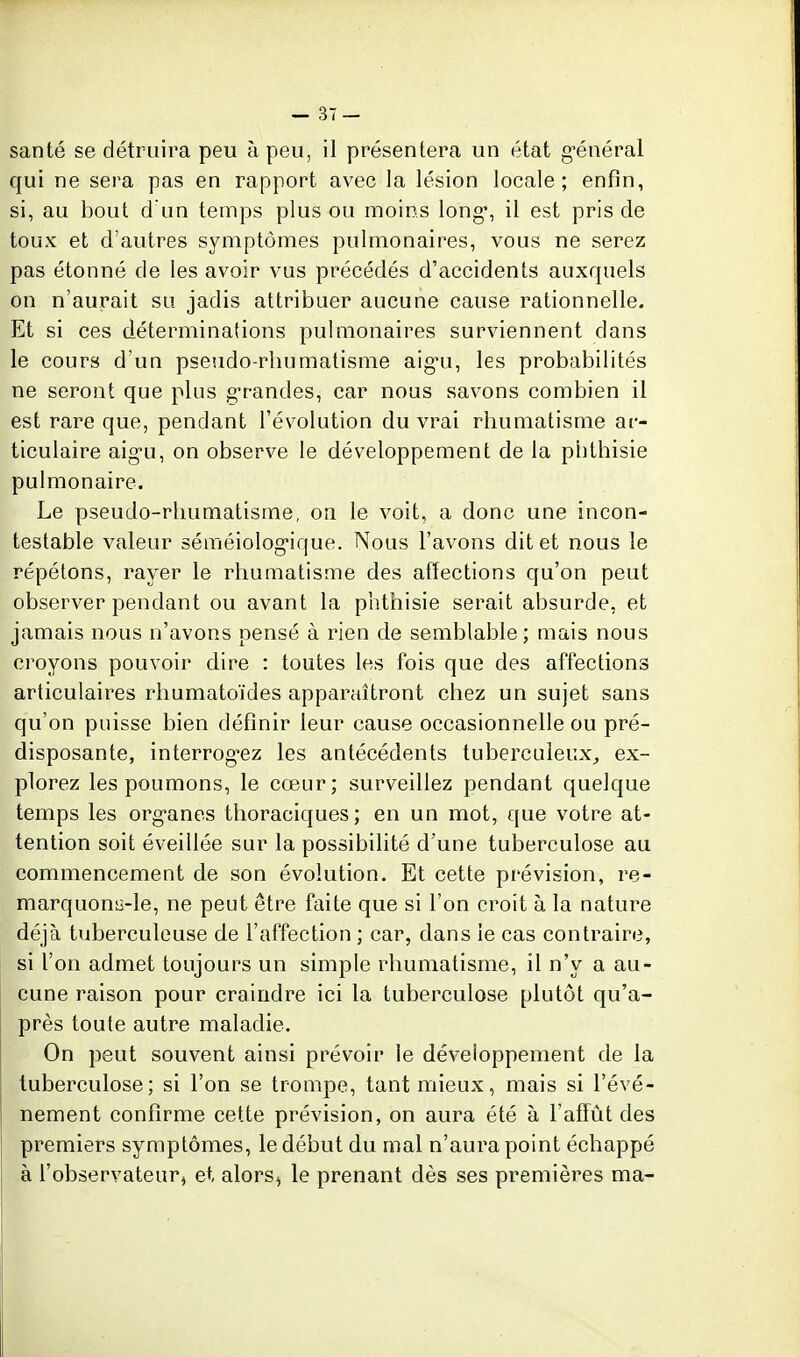 santé se détruira peu à peu, il présentera un état g^énéral qui ne sera pas en rapport avec la lésion locale; enfin, si, au bout d un temps plus ou moins long*, il est pris de toux et d'autres symptômes pulmonaires, vous ne serez pas étonné de les avoir vus précédés d'accidents auxquels on n'aurait su jadis attribuer aucune cause rationnelle. Et si ces déterminations pulmonaires surviennent dans le cours d'un pseudo-rbumatisme aig-u, les probabilités ne seront que plus g'randes, car nous savons combien il est rare que, pendant l'évolution du vrai rhumatisme ar- ticulaire aig-u, on observe le développement de la pbthisie pulmonaire. Le pseudo-rhumatisme, on le voit, a donc une incon- testable valeur séméiolog-ique. Nous l'avons dit et nous le répétons, rayer le rhumatisme des afïections qu'on peut observer pendant ou avant la pbthisie serait absurde, et jamais nous n'avons pensé à rien de semblable; mais nous croyons pouvoir dire : toutes les fois que des affections articulaires rhumatoïdes apparaîtront chez un sujet sans qu'on puisse bien définir leur cause occasionnelle ou pré- disposante, interrog-ez les antécédents tuberculeux, ex- plorez les poumons, le cœur; surveillez pendant quelque temps les org-anes thoraciques; en un mot, que votre at- tention soit éveillée sur la possibilité d'une tuberculose au commencement de son évolution. Et cette prévision, re- marquonii-le, ne peut être faite que si l'on croit à la nature déjà tuberculeuse de l'affection ; car, dans le cas contraire, si l'on admet toujours un simple rhumatisme, il n'y a au- cune raison pour craindre ici la tuberculose plutôt qu'a- près toute autre maladie. On peut souvent ainsi prévoir le développement de la tuberculose; si l'on se trompe, tant mieux, mais si l'évé- nement confirme cette prévision, on aura été à l'affût des premiers symptômes, le début du mal n'aura point échappé à l'observateur, et alors^ le prenant dès ses premières ma-